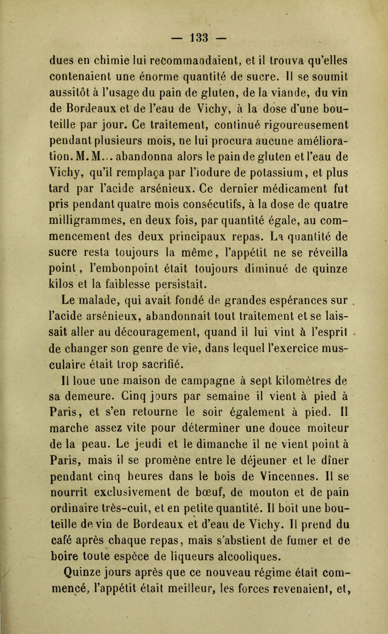 dues en chimie lui recommandaient, et il trouva qu'elles contenaient une énorme quantité de sucre. 11 se soumit aussitôt à l’usage du pain de gluten, de la viande, du vin de Bordeaux et de l’eau de Vichy, à la dose d’une bou- teille par jour. Ce traitement, continué rigoureusement pendant plusieurs mois, ne lui procura aucune améliora- tion. M. M... abandonna alors le pain de gluten et l’eau de Vichy, qu’il remplaça par l’iodure de potassium, et plus tard par l’acide arsénieux. Ce dernier médicament fut pris pendant quatre mois consécutifs, à la dose de quatre milligrammes, en deux fois, par quantité égale, au com- mencement des deux principaux repas. La quantité de sucre resta toujours la même, l’appétit ne se réveilla point, l’embonpoint était toujours diminué de quinze kilos et la faiblesse persistait. Le malade, qui avait fondé de grandes espérances sur l’acide arsénieux, abandonnait tout traitement et se lais- sait aller au découragement, quand il lui vint à l’esprit de changer son genre de vie, dans lequel l’exercice mus- culaire était trop sacrifié. Il loue une maison de campagne à sept kilomètres de sa demeure. Cinq jours par semaine il vient à pied à Paris, et s’en retourne le soir également à pied. 11 marche assez vile pour déterminer une douce moiteur de la peau. Le jeudi et le dimanche il ne vient point à Paris, mais il se promène entre le déjeuner et le dîner pendant cinq heures dans le bois de Vincennes. 11 se nourrit exclusivement de bœuf, de mouton et de pain ordinaire très-cuit, et en petite quantité. Il boit une bou- teille devin de Bordeaux et d’eau de Vichy. Il prend du café après chaque repas, mais s’abstient de fumer et de boire toute espèce de liqueurs alcooliques. Quinze jours après que ce nouveau régime était com- mencé, l’appétit était meilleur, les forces revenaient, et,
