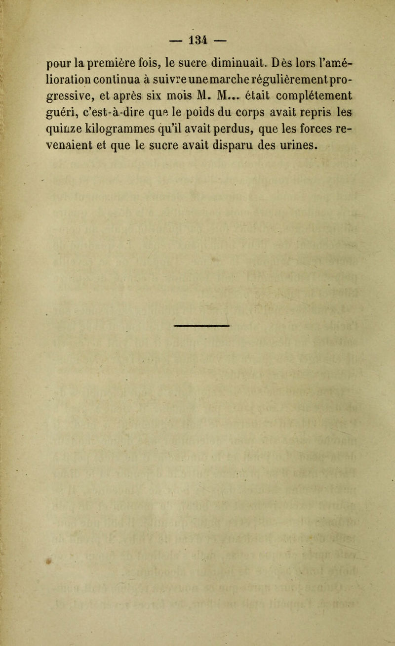 pour la première fois, le sucre diminuait. Dès lors l’amé- lioration eonlinua à suivre une marche régulièrement pro- gressive, et après six mois M. M... était complètement guéri, c’est-à-dire que le poids du corps avait repris les quinze kilogrammes qu’il avait perdus, que les forces re- venaient et que le sucre avait disparu des urines.