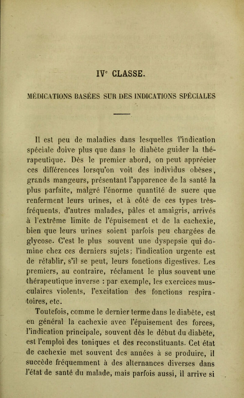 CLASSE. MÉDICATIONS BASÉES SUR DES INDICATIONS SPÉCIALES Il est peu de maladies dans lesquelles l’indication spéciale doive plus que dans le diabète guider la thé- rapeutique. Dès le premier abord, on peut apprécier nés différences lorsqu’on voit des individus obèses, grands mangeurs, présentant l’apparence de la santé la plus parfaite, malgré l’énorme quantité de sucre que renferment leurs urines, et à côté de ces types très- fréquents, d’autres malades, pâles et amaigris, arrivés à l’extrême limite de l’épuisement et de la cachexie, bien que leurs urines soient parfois peu chargées de glycose. C’est le plus souvent une dyspepsie qui do- mine chez ces derniers sujets; l’indication urgente est de rétablir, s’il se peut, leurs fonctions digestives. Les premiers, au contraire, réclament le plus souvent une thérapeutique inverse : par exemple, les exercices mus- culaires violents, l’excitation des fonctions respira- toires, etc. Toutefois, comme le dernier terme dans le diabète, est en général la cachexie avec l’épuisement des forces, l’indication principale, souvent dès le début du diabète, est l’emploi des toniques et des reconstituants. Cet état de cachexie met souvent des années à se produire, il succède fréquemment à des alternances diverses dans l’état de santé du malade, mais parfois aussi, il arrive si