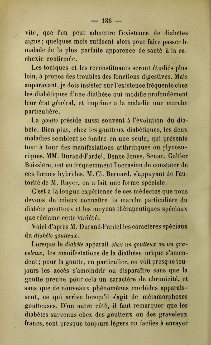 vile, que l’on peut admettre l’existence de diabètes aigus; quelques mois suffisent alors pour faire passer le malade de la plus parfaite apparence de santé à la ca- chexie confirmée. Les toniques et les reconstituants seront étudiés plus loin, à propos des troubles des fonctions digestives. Mais auparavant, je dois insister sur l’existence fréquente chez les diabétiques d’une diathèse qui modifie profondément leur étal général, et imprime à la maladie une marche particulière. La goutte préside aussi souvent à l’évolution du dia- bète. Bien plus, chez les goutteux diabétiques, les deux maladies semblent se fondre en une seule, qui présente tour à tour des manifestations arthritiques ou glycosu- riques. MM. Durand-Fardel, Bence Jones, Senac, Galtier Boissière, ont eu fréquemment l’occasion de constater de ces formes hybrides. M. Cl. Bernard, s’appuyant de l’au- torité de M. Rayer, en a fait une forme spéciale. C’est à la longue expérience de ces médecins que nous devons de mieux connaître la marche particulière du diabète goutteux et les moyens thérapeutiques spéciaux que réclame cette variété. Voici d’après M. Durand-Fardel les caractères spéciaux du diabète goutteux. Lorsque le diabète apparaît chez un goutteux ou un gra- veleux, les manifestations de la diathèse urique s’amen- dent; pour la goutte, en particulier, on voit presque tou- jours les accès s’amoindrir ou disparaître sans que la goutte prenne pour cela un caractère de chronicité, et sans que de nouveaux phénomènes morbides apparais- sent, ce qui arrive lorsqu’il s’agit de métamorphoses goutteuses. D’un autre côté, il faut remarquer que les diabètes survenus chez des goutteux ou des graveleux francs, sont presque toujours légers ou faciles à enrayer