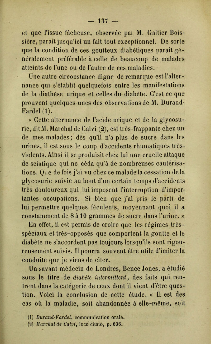 et que l’issue fâcheuse, observée par M. GaUier Bois- sière, paraît jusqu’ici un fait tout exceptionnel. De sorte que la condition de ces goutteux diabétiques paraît gé- néralement préférable à celle de beaucoup de malades atteints de l’une ou de l’autre de ces maladies. Une autre circonstance digne de remarque est l’alter- nance qui s’établit quelquefois entre les manifestations de la diathèse urique et celles du diabète. C’est ce que prouvent quelques-unes des observations de M. Durand* Fardel (1). « Cette alternance de l’acide urique et de la glycosu- rie, dit M. Marchai de Calvi (2), est très-frappante chez un de mes malades ; dès qu’il n’a plus de sucre dans les urines, il est sous le coup d’accidents rhumatiques très- violents. Ainsi il se produisit chez lui une cruelle attaque de sciatique qui ne céda qu’à de nombreuses cautérisa- tions. Que de fois j’ai vu chez ce malade la cessation delà glycosurie suivie au bout d’un certain temps d’accidents très-douloureux qui lui imposent l’interruption d’impor- tantes occupations. Si bien que j’ai pris le parti de lui permettre quelques féculents, moyennant quoi il a constamment de 8 à 10 grammes de sucre dans l’urine. » En effet, il est permis de croire que les régimes très- spéciaux et très-opposés que comportent la goutte et le diabète ne s’accordent pas toujours lorsqu’ils sont rigou- reusement suivis. Il pourra souvent être utile d’imiter la conduite que je viens de citer. Un savant médecin de Londres, Bence Jones, a étudié sous le litre de diabète intermittent, des faits qui ren- trent dans la catégorie de ceux dont il vient d’être ques- tion. Voici la conclusion de celte élude. « Il est des cas où la maladie, soit abandonnée à elle-même, soit (1) Durand-Fardel, communication orale. (;2) Marchai de Calvi, loco citalo, p. 636.