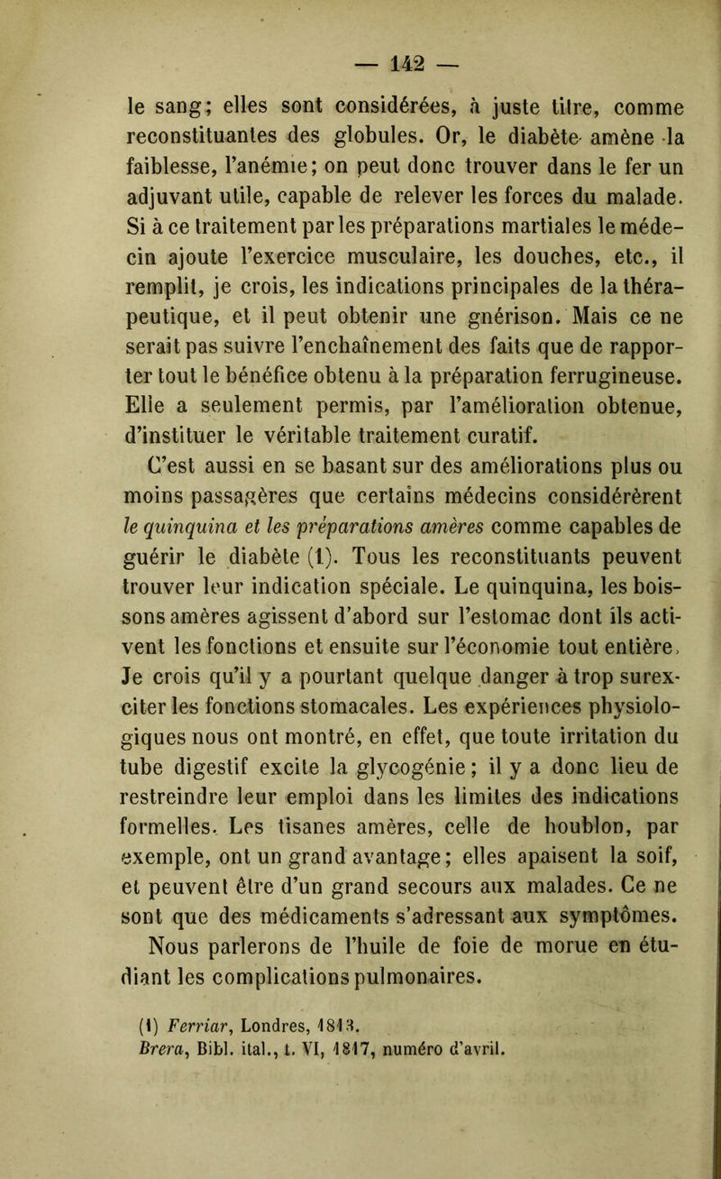 le sang; elles sont considérées, à juste titre, comme reconstituantes des globules. Or, le diabète' amène la faiblesse, Tanémie; on peut donc trouver dans le fer un adjuvant utile, capable de relever les forces du malade. Si à ce traitement parles préparations martiales le méde- cin ajoute Texercice musculaire, les douches, etc., il remplit, je crois, les indications principales de la théra- peutique, et il peut obtenir une gnérison. Mais ce ne serait pas suivre renchaînement des faits que de rappor- ter tout le bénéfice obtenu à la préparation ferrugineuse. Elle a seulement permis, par l’amélioration obtenue, d’instituer le véritable traitement curatif. C’est aussi en se basant sur des améliorations plus ou moins passagères que certains médecins considérèrent le quinquina et les préparations amères comme capables de guérir le diabète (1). Tous les reconstituants peuvent trouver leur indication spéciale. Le quinquina, les bois- sons amères agissent d’abord sur l’estomac dont ils acti- vent les fonctions et ensuite sur l’économie tout entière. Je crois qu’il y a pourtant quelque danger à trop surex- citer les fonctions stomacales. Les expériences physiolo- giques nous ont montré, en effet, que toute irritation du tube digestif excite la glycogénie ; il y a donc lieu de restreindre leur emploi dans les limites des indications formelles. Les tisanes amères, celle de houblon, par exemple, ont un grand avantage; elles apaisent la soif, et peuvent être d’un grand secours aux malades. Ce ne sont que des médicaments s’adressant aux symptômes. Nous parlerons de l’huile de foie de morue eu étu- diant les complications pulmonaires. (t) Ferriar, Londres, 181 H. Brera, Bibl. ital., t. VI, 1817, numéro d’avril.
