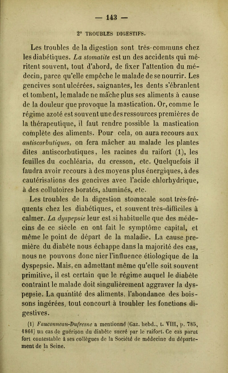 2° TROUBLES DIGESTIFS. Les troubles de la digestion sont très-communs chez les diabétiques. La stomatite est un des accidents qui mé- ritent souvent, tout d’abord, de fixer l’attention du mé- decin, parce qu’elle empêche le malade de se nourrir. Les gencives sont ulcérées, saignantes, les dents s’ébranlent et tombent, le malade ne mâche plus ses aliments à cause de la douleur que provoque la mastication. Or, comme le régime azoté est souvent une des ressources premières de la thérapeutique, il faut rendre possible la mastication complète des aliments. Pour cela, on aura recours aux antiscorbutiques, on fera mâcher au malade les plantes dites antiscorbutiques, les racines du raifort (1), les feuilles du cocliléaria, du cresson, etc. Quelquefois il faudra avoir recours à des moyens plus énergiques, à des cautérisations des gencives avec l’acide chlorhydrique, à des collutoires boratés, aluminés, etc. Les troubles de la digestion stomacale sont très-fré- quents chez les diabétiques, et souvent très-difficiles à calmer. La dijspepsie leur est si habituelle que des méde- cins de ce siècle en ont fait le symptôme capital, et même le point de départ de la maladie. La cause pre- mière du diabète nous échappe dans la majorité des cas, nous ne pouvons donc nier l’influence étiologique de la dyspepsie. Mais, en admettant même qu’elle soit souvent primitive, il est certain que le régime auquel le diabète contraint le malade doit singulièrement aggraver la dys- pepsie. La quantité des aliments, l’abondance des bois- sons ingéréeS; tout concourt à troubler les fonctions di- gestives. (1) Fauconneau-Dufresne a mentionné (Gaz. hebd., t. VIII, p. 785, 1861) un cas de guérison du diabète sucré par le raifort. Ce cas parut fort contestable à ses collègues de la Société de médecine du départe- ment de la Seine.