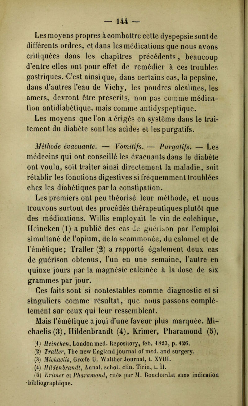 Les moyens propres à combattre cette dyspepsie sont de différents ordres, et dans les médications que nous avons critiquées dans les chapitres précédents, beaucoup d’entre elles ont pour effet de remédier à ces troubles gastriques.€’est ainsique, dans certains cas, la pepsine, dans d’autres l’eau de Vichy, les poudres alcalines, les amers, devront être prescrits, non pas conime médica- tion antidiabétique, mais comme antidyspeptique. Les moyens que Ton a érigés en système dans le trai- tement du diabète sont les acides et les purgatifs. Méthode évacuante. — Vomitifs. ~ Purgatifs. — Les médecins qui ont conseillé les évacuants dans le diabète ont voulu, soit traiter ainsi directement la maladie, soit rétablir les fonctions digestives si fréquemment troublées chez les diabétiques par la constipation. Les premiers ont peu théorisé leur méthode, et nous trouvons surtout des procédés thérapeutiques plutôt que des médications. Willis employait le vin de colchique, Heineken (1) a publié des cas de guérii^on par l’emploi simultané de l’opium, delà scammonée, du calomel et de Témélique; Traller (2) a rapporté également deux cas de guérison obtenus, l’un en une semaine, l’autre en quinze jours par la magnésie calcinée à la dose de six grammes par jour. Ces faits sont si contestables comme diagnostic et si singuliers comme résultat, que nous passons complè- tement sur ceux qui leur ressemblent. Mais l’émétique a joui d’une faveur plus marquée. Mi- chaelis (3), Hildenbrandt (4), Krimer, Pharamond (5), (1) Heineken^ London med. Reposilory, feb. <823, p. 126. (2) Traiter^ The new England journal of med. and surgery. (3) Mickaeiis, Grœfe U. \valLlier Journal, l. XVIII. (i) Hildenbra7idt, Annal, schol. clin. Ticiii, l. II. (5) Krimer Cl Pharamond^ ciics par 1\1. DoucliarJat sans indication bibliographique.