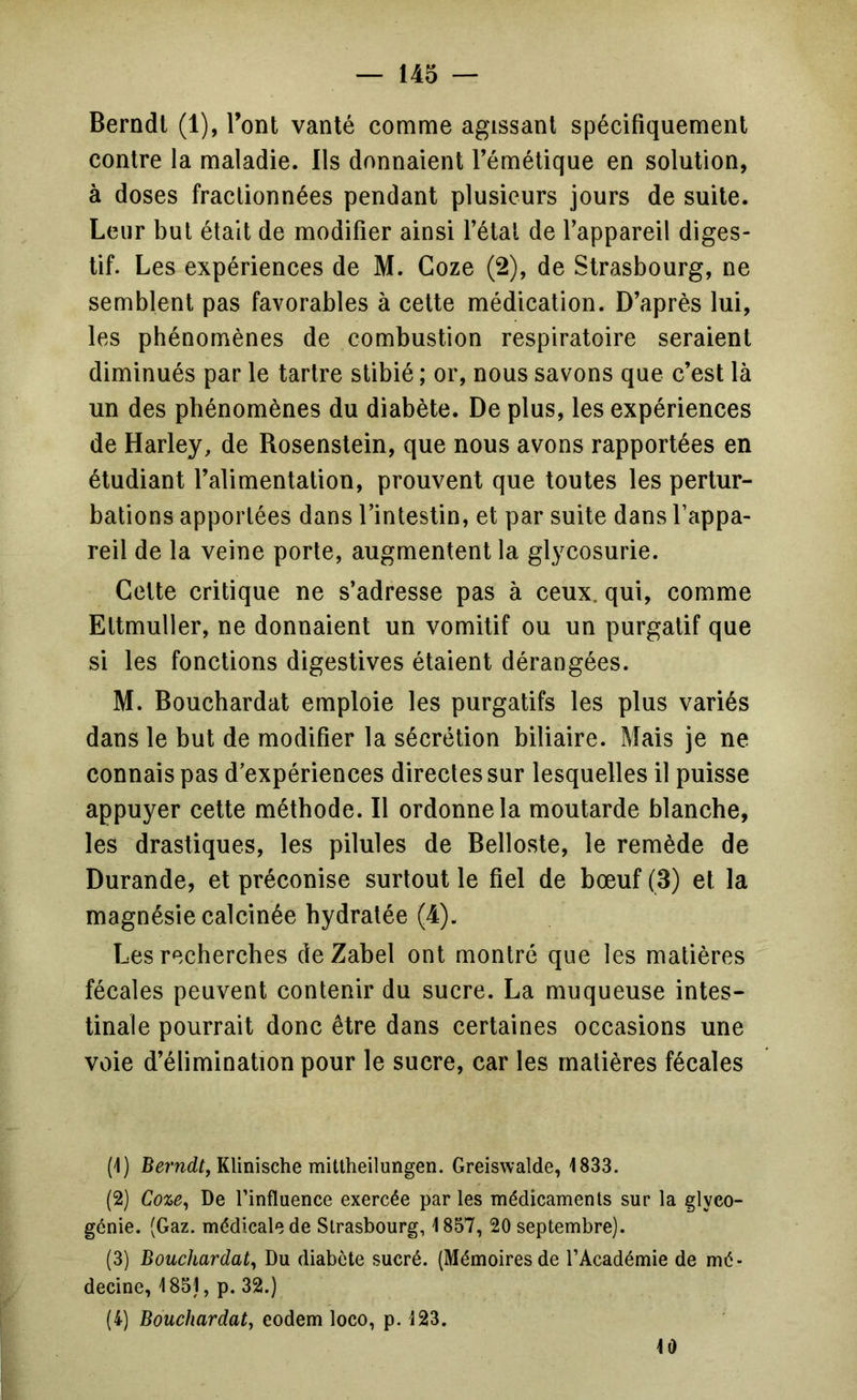 Berndl (1), l’ont vanté comme agissant spécifiquement contre la maladie. Ils donnaient l’émétique en solution, à doses fractionnées pendant plusieurs jours de suite. Leur but était de modifier ainsi l’étal de l’appareil diges- tif. Les expériences de M. Coze (2), de Strasbourg, ne semblent pas favorables à cette médication. D’après lui, les phénomènes de combustion respiratoire seraient diminués par le tartre stibié ; or, nous savons que c’est là un des phénomènes du diabète. De plus, les expériences de Harley, de Rosenstein, que nous avons rapportées en étudiant l’alimentation, prouvent que toutes les pertur- bations apportées dans l’intestin, et par suite dans l’appa- reil de la veine porte, augmentent la glycosurie. Celte critique ne s’adresse pas à ceux, qui, comme Eltmuller, ne donnaient un vomitif ou un purgatif que si les fonctions digestives étaient dérangées. M. Bouchardat emploie les purgatifs les plus variés dans le but de modifier la sécrétion biliaire. Mais je ne connais pas d’expériences directes sur lesquelles il puisse appuyer celte méthode. Il ordonne la moutarde blanche, les drastiques, les pilules de Bellosle, le remède de Durande, et préconise surtout le fiel de bœuf (3) et la magnésie calcinée hydratée (4). Les recherches deZabel ont montré que les matières fécales peuvent contenir du sucre. La muqueuse intes- tinale pourrait donc être dans certaines occasions une voie d’élimination pour le sucre, car les matières fécales (1) Klinische mitlheilungen. Greiswalde, 1833. (2) Coze^ De l’influence exercée par les médicaments sur la glyco- génie. (Gaz. médicale de Strasbourg, 1857, 20 septembre). (3) Bouchardat^ Du diabète sucré. (Mémoires de l’Académie de mé- decine, 1851, p. 32.) (4) Bouchardat, eodem loco, p. 123. 10