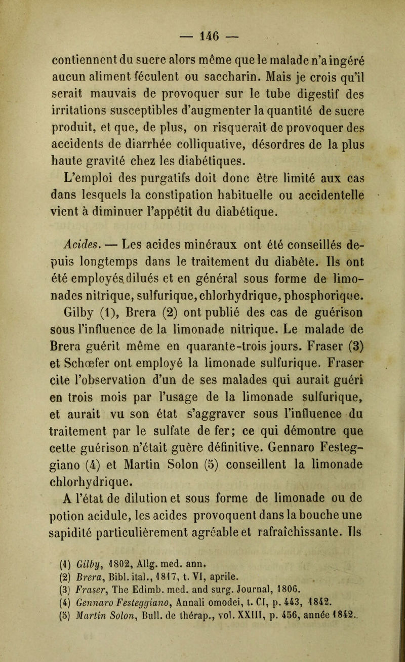 contiennent du sucre alors même que le malade n’a ingéré aucun aliment féculent ou saccharin. Mais je crois qu’il serait mauvais de provoquer sur le tube digestif des irritations susceptibles d’augmenter la quantité de sucre produit, et que, de plus, on risquerait de provoquer des accidents de diarrhée colliquative, désordres de la plus haute gravité chez les diabétiques. L’emploi des purgatifs doit donc être limité aux cas dans lesquels la constipation habituelle ou accidentelle vient à diminuer l’appétit du diabétique. Acides. — Les acides minéraux ont été conseillés de- puis longtemps dans le traitement du diabète. Ils ont été employés, dilués et en général sous forme de limo- nades nitrique, sulfurique, chlorhydrique, phospborique. Gilby (1), Brera (2) ont publié des cas de guérison sous l’influence de la limonade nitrique. Le malade de Brera guérit même en quarante-trois jours. Fraser (3) et Schœfer ont employé la limonade sulfurique. Fraser cite l’observation d’un de ses malades qui aurait guéri en trois mois par l’usage de la limonade sulfurique, et aurait vu son état s’aggraver sous l’influence du traitement par le sulfate de fer; ce qui démontre que cette guérison n’était guère définitive. Gennaro Fesleg- giano (4) et Martin Solon (5) conseillent la limonade chlorhydrique. A l’état de dilution et sous forme de limonade ou de potion acidulé, les acides provoquent dans la bouche une sapidité particulièrement agréable et rafraîchissante. Ils (1) Gilby, 1802, Allg. med. ann. (2) Brera, Bibl. ital., 1817, t. VI, aprile. (3j Fraser, The Edimb. med. and surg. Journal, 1806. (4) Gennaro Festeggiano, Annali omodei, t. CI, p. 443, 1842. (5) Martin Solon, Bull, de Ihérap., vol. XXIII, p. 456, année 1842..