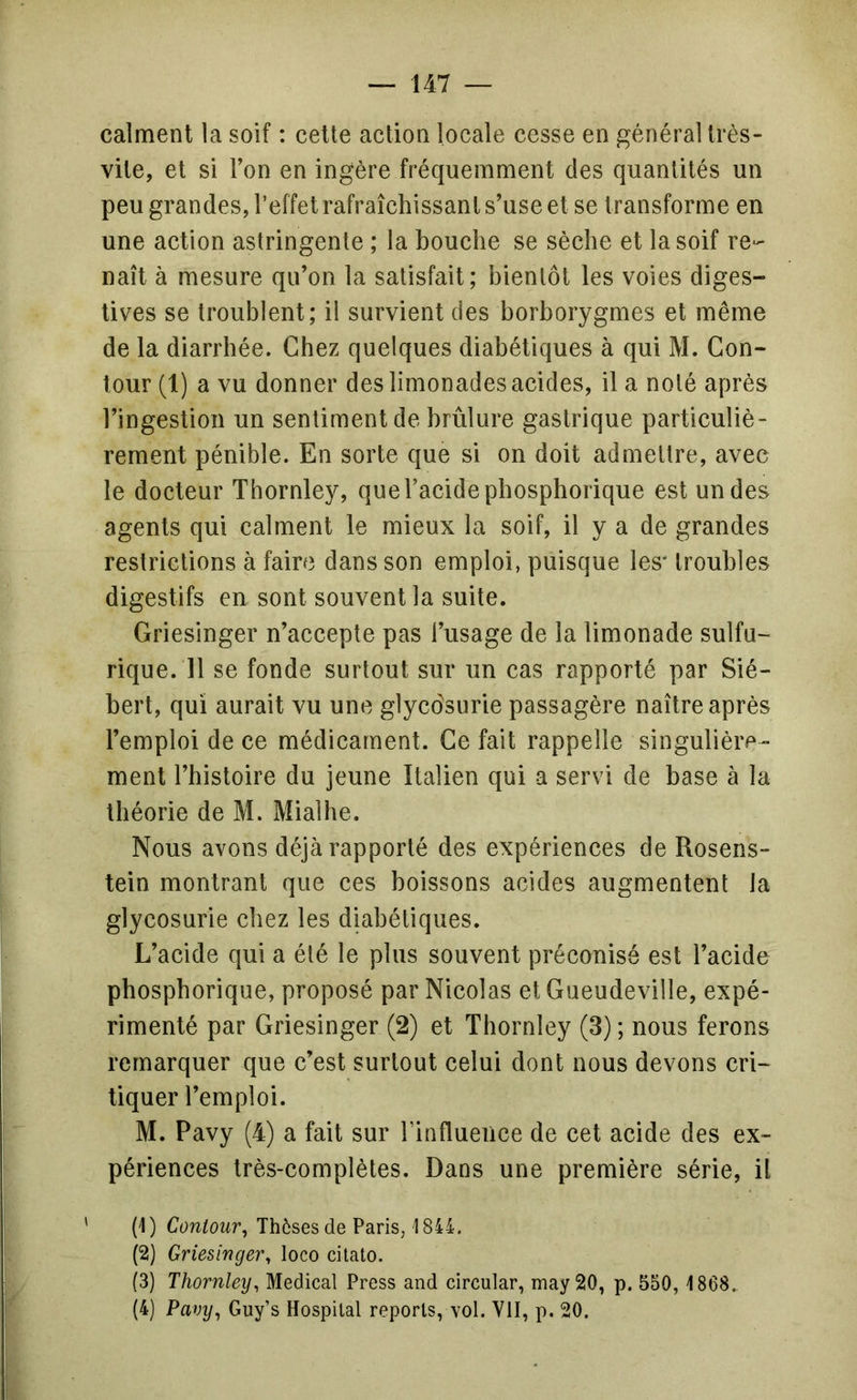 calment la soif : cette action locale cesse en général très- vite, et si Ton en ingère fréquemment des quantités un peu grandes, l’effet rafraîchissant s’use et se transforme en une action astringente ; la bouche se sèche et la soif re- naît à mesure qu’on la satisfait; bientôt les voies diges- tives se troublent; il survient des borborygmes et même de la diarrhée. Chez quelques diabétiques à qui M. Con- tour (1) a vu donner des limonades acides, il a noté après l’ingestion un sentiment de brûlure gastrique particuliè- rement pénible. En sorte que si on doit admettre, avec le docteur Thornley, que l’acide phosphorique est un des agents qui calment le mieux la soif, il y a de grandes restrictions à faire dans son emploi, puisque les* troubles digestifs en sont souvent la suite. Griesinger n’accepte pas l’usage de la limonade sulfu- rique. 11 se fonde surtout sur un cas rapporté par Sié- bert, qui aurait vu une glycdsurie passagère naître après l’emploi de ce médicament. Ce fait rappelle singulière- ment l’histoire du jeune Italien qui a servi de base à la théorie de M. Mialhe. Nous avons déjà rapporté des expériences de Rosens- tein montrant que ces boissons acides augmentent la glycosurie chez les diabétiques. L’acide qui a été le plus souvent préconisé est l’acide phosphorique, proposé par Nicolas et Gueudeville, expé- rimenté par Griesinger (2) et Thornley (3) ; nous ferons remarquer que c’est surtout celui dont nous devons cri- tiquer l’emploi. M. Pavy (4) a fait sur Tinflueuce de cet acide des ex- périences très-complètes. Dans une première série, il (1) Con/owr, Thèses de Paris,'1844. (2) Griesinger, loco citato. (3) Thornley, Medical Press and circular, may 20, p. 550, 1868. (4) Pavy, Guy’s Hospital reports, vol. VII, p. 20.