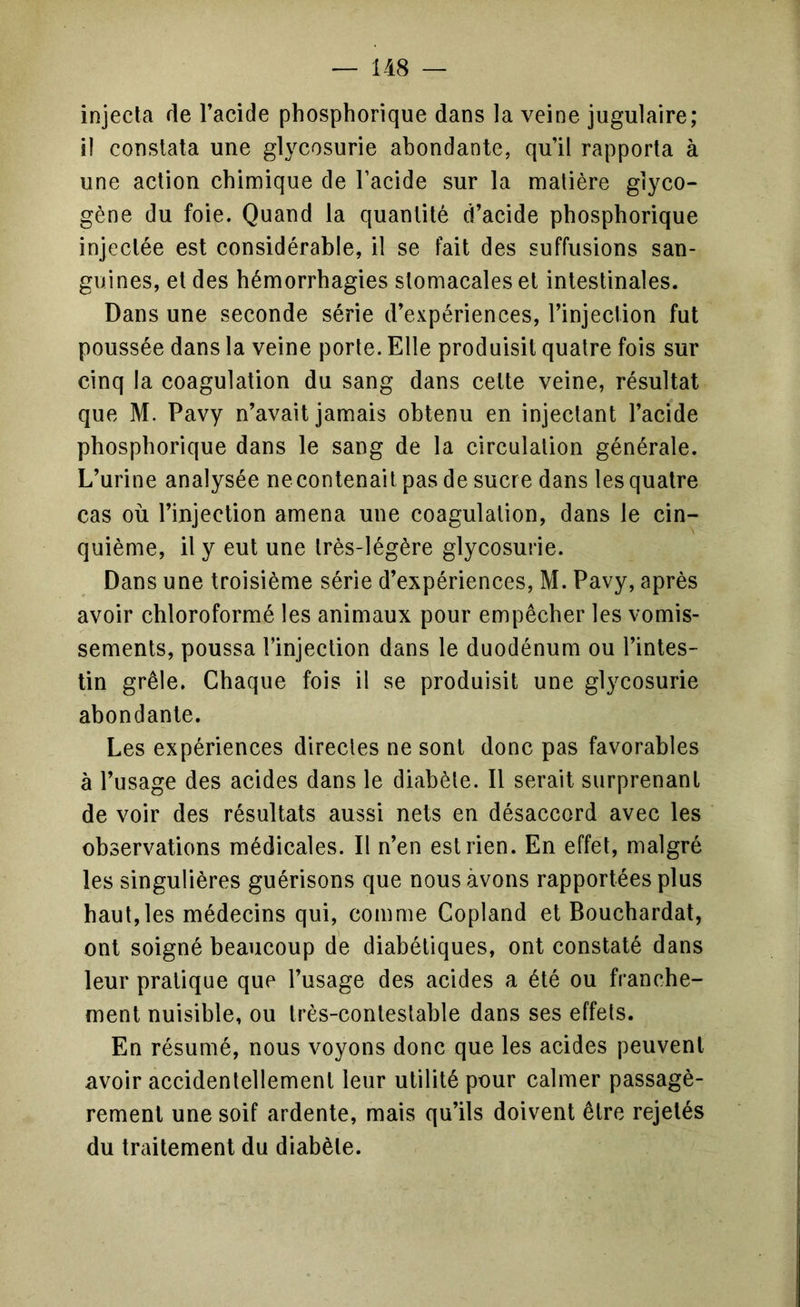 injecta de l’acide phosphorique dans la veine jugulaire; il constata une glycosurie abondante, qu’il rapporta à une action chimique de l’acide sur la matière glyco- gène du foie. Quand la quantité d’acide phosphorique injectée est considérable, il se fait des suffusions san- guines, et des hémorrhagies stomacales et intestinales. Dans une seconde série d’expériences, l’injection fut poussée dans la veine porte. Elle produisit quatre fois sur cinq la coagulation du sang dans cette veine, résultat que M. Pavy n’avait jamais obtenu en injectant l’acide phosphorique dans le sang de la circulation générale. L’urine analysée necontenait pas de sucre dans les quatre cas où l’injection amena une coagulation, dans le cin- quième, il y eut une très-légère glycosurie. Dans une troisième série d’expériences, M. Pavy, après avoir chloroformé les animaux pour empêcher les vomis- sements, poussa l’injection dans le duodénum ou l’intes- tin grêle. Chaque fois il se produisit une glycosurie abondante. Les expériences directes ne sont donc pas favorables à l’usage des acides dans le diabète. Il serait surprenant de voir des résultats aussi nets en désaccord avec les observations médicales. Il n’en est rien. En effet, malgré les singulières guérisons que nous avons rapportées plus haut,les médecins qui, comme Copland et Bouchardat, ont soigné beaucoup de diabétiques, ont constaté dans leur pratique que l’usage des acides a été ou franche- ment nuisible, ou très-contestable dans ses effets. En résumé, nous voyons donc que les acides peuvent avoir accidentellement leur utilité pour calmer passagè- rement une soif ardente, mais qu’ils doivent être rejetés du traitement du diabète.