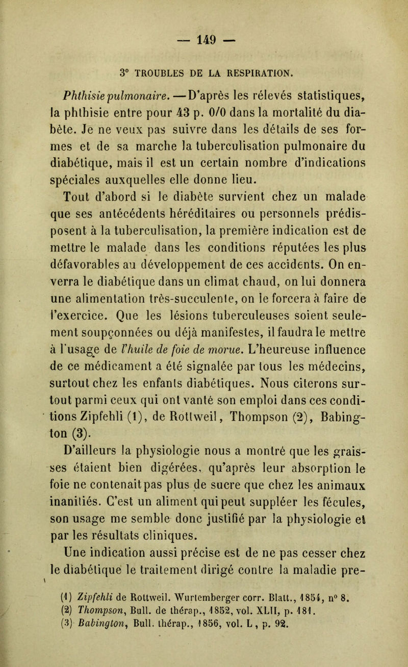 3° TROUBLES DE LA RESPIRATION. Phthisie'pulmonaire.—D’après les rélevés statistiques, la phthisie entre pour 43 p. 0/0 dans la mortalité du dia- bète. Je ne veux pas suivre dans les détails de ses for- mes et de sa marche la tuberculisation pulmonaire du diabétique, mais il est un certain nombre d’indications spéciales auxquelles elle donne lieu. Tout d’abord si le diabète survient chez un malade que ses antécédents héréditaires ou personnels prédis- posent à la tuberculisation, la première indication est de mettre le malade dans les conditions réputées les plus défavorables au développement de ces accidents. On en- verra le diabétique dans un climat chaud, on lui donnera une alimentation très-succulente, on le forcera à faire de l’exercice. Que les lésions tuberculeuses soient seule- ment soupçonnées ou déjà manifestes, il faudra le mettre à l’usage de Vhuile de foie de morue. L’heureuse influence de ce médicament a été signalée par tous les médecins, surtout chez les enfants diabétiques. Nous citerons sur- tout parmi ceux qui ont vanté son emploi dans ces condi- tions Zipfehli (1), de Rottweil, Thompson (2), Babing- ton (3). D’ailleurs la physiologie nous a montré que les grais- ses étaient bien digérées, qu’après leur absorption le foie ne contenait pas plus de sucre que chez les animaux inaniliés. C’est un aliment qui peut suppléer les fécules, son usage me semble donc justifié par la physiologie el par les résultats cliniques. Une indication aussi précise est de ne pas cesser chez le diabétique le traitement dirigé contre la maladie pre- (1) Zipfehli de Rottweil. Wurlemberger corr. Blatt., 1854, n® 8. (2) Thompson^ Bull, de thérap., 1852, vol. XLII, p. 181. (3) Babington^ Bull, thérap., 1856, vol. L, p. 92.