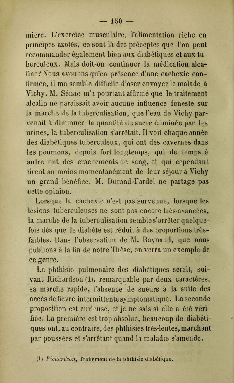 — J50 mière. L’exercice musculaire, ralimenlation riche en principes azotés, ce sont là des préceptes que l’on peut recommander également bien aux diabétiques et aux tu- berculeux. Mais doit-on continuer la médication alca- line? Nous avouons qu’en présence d’une cachexie con- firmée, il me semble difficile d’oser envoyer le malade à Vichy. M. Sénac m’a pourtant affirmé que le traitement alcalin ne paraissait avoir aucune influence funeste sur la marche de la tuberculisation, que l’eau de Vichy par- venait à diminuer la quantité de sucre éliminée par les urines, la tuberculisation s’arrêtait. Il voit chaque année des diabétiques tuberculeux, qui ont des cavernes dans les poumons, depuis fort longtemps, qui de temps à autre ont des crachements de sang, et qui cependant tirent au moins momentanément de leur séjour à Vichy un grand bénéfice. M. Durand-Fardel ne partage pas cette opinion. Lorsque la cachexie n’est pas survenue, lorsque les lésions tuberculeuses ne sont pas encore trés-avancées, la marche de la tuberculisation semble s’arrêter quelque- fois dés que le diabète est réduit à des proportions trés- faibles. Dans l’observation de M. Raynaud, que nous publions à la fin de notre Thèse, on verra un exemple de ce genre. La phthisie pulmonaire des diabétiques serait, sui- vant Richardson (1), remarquable par deux caractères, sa marche rapide, l’absence de sueurs à la suite des accès de fièvre intermittente symptomatique. La seconde proposition est curieuse, et je ne sais si elle a été véri- fiée. La première est trop absolue, beaucoup de diabéti- ques ont, au contraire, des phthisies très-lentes, marchant par poussées et s’arrêtant quand la maladie s’amende. (I) Traitement de la plnhisic diabétique.