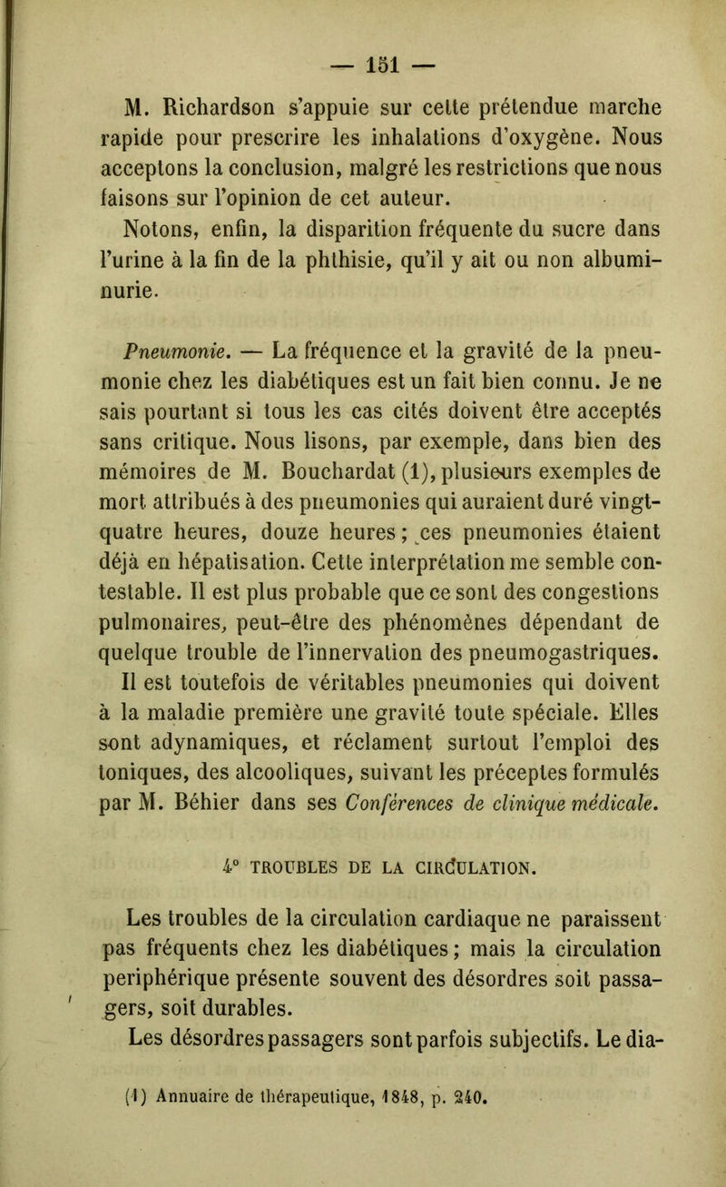 M. Richardson s’appuie sur celte prétendue marche rapide pour prescrire les inhalations d’oxygène. Nous acceptons la conclusion, malgré les restrictions que nous faisons sur l’opinion de cet auteur. Notons, enfin, la disparition fréquente du sucre dans l’urine à la fin de la phthisie, qu’il y ait ou non albumi- nurie. Pneumonie, — La fréquence et la gravité de la pneu- monie chez les diabétiques est un fait bien connu. Je ne sais pourtant si tous les cas cités doivent être acceptés sans critique. Nous lisons, par exemple, dans bien des mémoires de M. Bouchardat (1), plusieurs exemples de mort attribués à des pneumonies qui auraient duré vingt- quatre heures, douze heures ; ^ces pneumonies étaient déjà en hépatisation. Cette interprétation me semble con- testable. Il est plus probable que ce sont des congestions pulmonaires, peut-être des phénomènes dépendant de quelque trouble de l’innervation des pneumogastriques. Il est toutefois de véritables pneumonies qui doivent à la maladie première une gravité toute spéciale. Elles sont adynamiques, et réclament surtout l’emploi des toniques, des alcooliques, suivant les préceptes formulés par M. Béhier dans ses Conférences de clinique médicale, TROUBLES DE LA GIRdüLATlON. Les troubles de la circulation cardiaque ne paraissent pas fréquents chez les diabétiques ; mais la circulation périphérique présente souvent des désordres soit passa- gers, soit durables. Les désordres passagers sont parfois subjectifs. Le dia- (1) Annuaire de thérapeutique, 1848, p. 240,