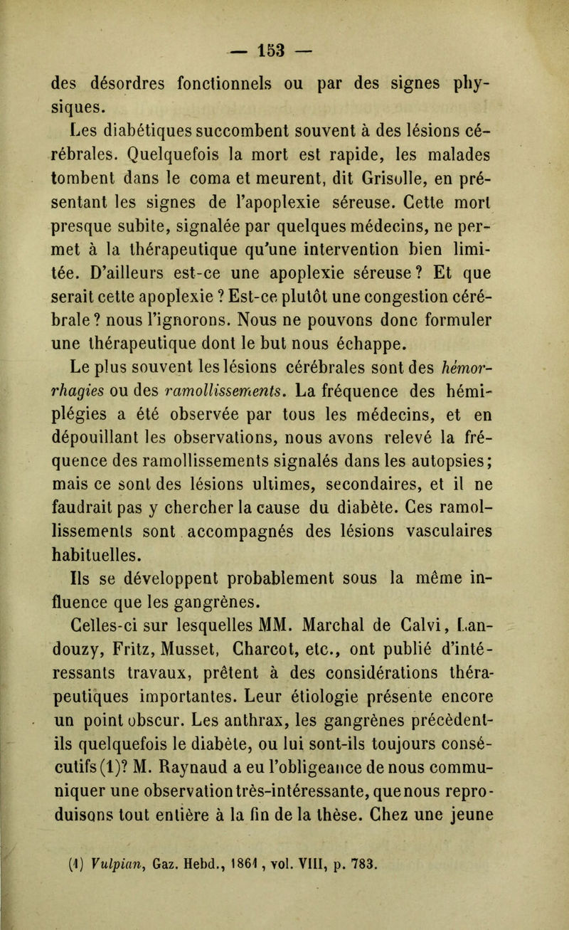 des désordres fonctionnels ou par des signes phy- siques. Les diabétiques succombent souvent à des lésions cé- rébrales. Quelquefois la mort est rapide, les malades tombent dans le coma et meurent, dit Grisolle, en pré- sentant les signes de l’apoplexie séreuse. Cette mort presque subite, signalée par quelques médecins, ne per- met à la thérapeutique qu’une intervention bien limi- tée. D’ailleurs est-ce une apoplexie séreuse? Et que serait cette apoplexie ? Est-ce plutôt une congestion céré- brale? nous l’ignorons. Nous ne pouvons donc formuler une thérapeutique dont le but nous échappe. Le plus souvent les lésions cérébrales sont des hémor- rhagies ou des ramollissements, La fréquence des hémi- plégies a été observée par tous les médecins, et en dépouillant les observations, nous avons relevé la fré- quence des ramollissements signalés dans les autopsies; mais ce sont des lésions uliimes, secondaires, et il ne faudrait pas y chercher la cause du diabète. Ces ramol- lissements sont accompagnés des lésions vasculaires habituelles. Ils se développent probablement sous la même in- fluence que les gangrènes. Celles-ci sur lesquelles MM. Marchai de Calvi, Lan- douzy. Fritz, Musset, Charcot, etc., ont publié d’inté- ressants travaux, prêtent à des considérations théra- peutiques importantes. Leur étiologie présente encore un point obscur. Les anthrax, les gangrènes précèdent- ils quelquefois le diabète, ou lui sont-ils toujours consé- cutifs (1)? M. Raynaud a eu l’obligeance de nous commu- niquer une observation très-intéressante, que nous repro- duisons tout entière à la fin de la thèse. Chez une jeune (1) Vulpian, Gaz. Hebd., 1861, vol. VIII, p. 783.