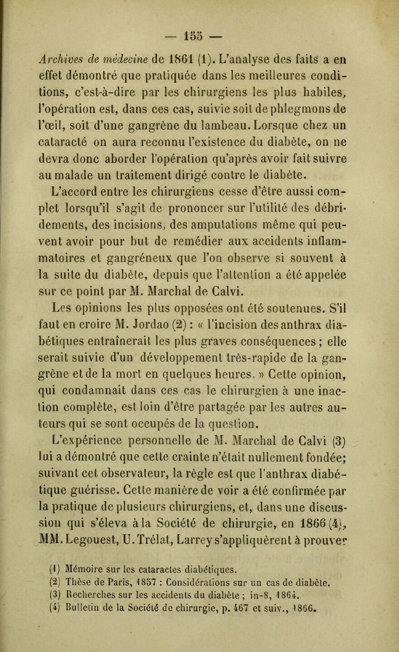 — loo — Archives de médecine de 1861 (1). L’analyse des faits a en effet démontré que pratiquée dans les meilleures condi- tions, c’est-à-dire par les chirurgiens les plus habiles, l’opération est, dans ces cas, suivie soit de phlegmons de l’œil, soit d’une gangrène du lambeau. Lorsque chez un cataracté on aura reconnu l’existence du diabète, on ne devra donc aborder Topération qu’après avoir fait suivre au malade un traitement dirigé contre le diabète. L’accord entre les chirurgiens cesse d’être aussi com- plet lorsqu’il s’agit de prononcer sur l’utilité des débri* dements, des incisions, des amputations même qui peu- vent avoir pour but de remédier aux accidents inflam- matoires et gangréneux que l’on observe si souvent à la suite du diabète, depuis que l’attention a été appelée sur ce point par M. Marchai de Calvi. Les opinions les plus opposées ont été soutenues. S’il faut en croire M. Jordao (2) : « l’incision des anthrax dia- bétiques entraînerait les plus graves conséquences ; elle serait suivie d’un développement très-rapide de la gan- grène et de la mort en quelques heures. » Cette opinion, qui condamnait dans ces cas le chirurgien à une inac- tion complète, est loin d’être partagée par les autres au- teurs qui se sont occupés de la question. L’expérience personnelle de M. Marchai de Calvi (3) lui a démontré que cette crainte n’était nullement fondée; suivant cet observateur, la règle est que l’anthrax diabé- tique guérisse. Cette manière de voir a été confirmée par la pratique de plusieurs chirurgiens, et, dans une discus- sion qui s’éleva à la Société de chirurgie, en 1866(4},, MM.Legouest, U.Trélat, Larrey s’appliquèrent à prouver (1) Mémoire sur les cataractes diabétiques. (2) Thèse de Paris, 1857 : Considérations sur un cas de diabète. (3) Recherches sur les accidents du diabète ; in-8, 1864. (4) Bulletin de la Société de chirurgie, p. 467 et suiv., 1866.