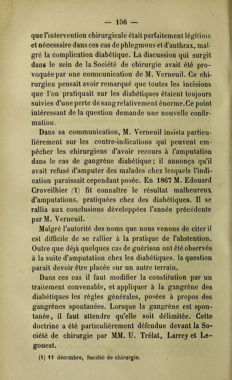 que l’intervention chirurgicale était parfaitement légitime et nécessaire dans ces cas de phlegmons et d’anthrax, mal- gré la complication diabétique. La discussion qui surgit dans le sein de la Société de chirurgie avait été pro- voquée par une communication de M. Verneuil. Ce chi- rurgien pensait avoir remarqué que toutes les incisions que Ton pratiquait sur les diabétiques étaient toujours suivies d’une perte de sang relativement énorme.Ce point intéressant de la question demande une nouvelle confir- mation. Dans sa communication, M. Verneuil insista particu- lièrement sur les contre-indications qui peuvent em- pêcher les chirurgiens d’avoir recours à l’amputation dans le cas de gangrène diabétique; il annonça qu’il avait refusé d’amputer des malades chez lesquels l’indi- cation paraissait cependant posée. En 1867 M. Edouard Cruveilhier (1) fit connaître le résultat malheureux d’amputations, pratiquées chez des diabétiques. Il se rallia aux conclusions développées l’année précédente parM. Verneuil. Malgré l’autorité des noms que nous venons de citer il est difficile de se rallier à la pratique de l’abstention. Outre que déjà quelques cas de guérison ont été observés à la suite d’amputation chez les diabétiques, la question vparaît devoir être placée sur un autre terrain. Dans ces cas il faut modifier la constitution par un traitement convenable, et appliquer à la gangrène des diabétiques les règles générales, posées à propos des gangrènes spontanées. Lorsque la gangrène est spon- tanée, il faut attendre qu’elle soit délimitée. Cette doctrine a été particulièrement défendue devant la So- ciété de chirurgie par MM. U. Trélat, Larrey et Le- gouest. (I) 11 décembre, Société de chirurgie.