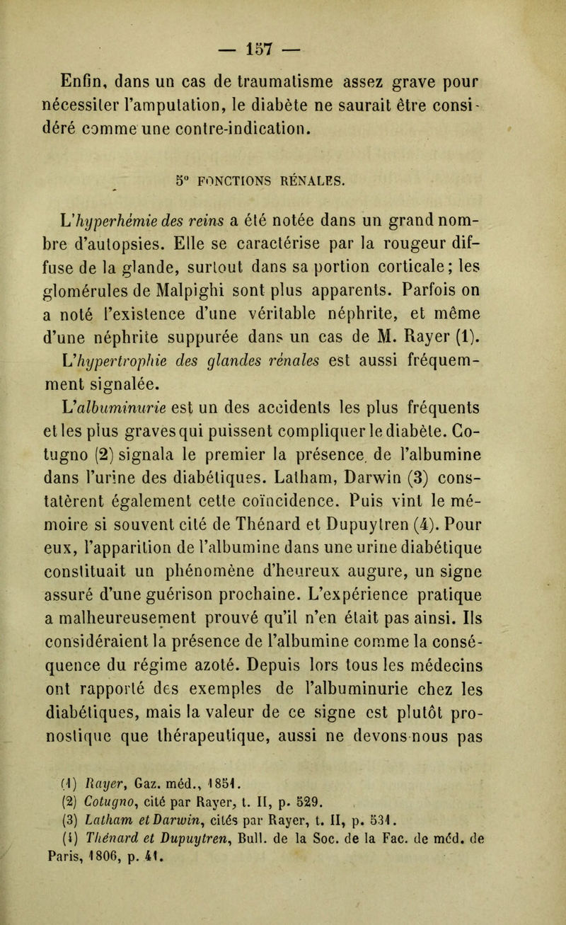 Enfin, dans un cas de Iraumalisme assez grave pour nécessiter l’ampulalion, le diabète ne saurait être consi - déré comme une eontre-indication. 5“ FONCTIONS RÉNALES. Vhyperhémie des reins a été notée dans un grand nom- bre d’autopsies. Elle se caractérise par la rougeur dif- fuse de la glande, surtout dans sa portion corticale; les glomérules de Malpighi sont plus apparents. Parfois on a noté l’existence d’une véritable néphrite, et même d’une néphrite suppurée dans un cas de M. Rayer (1). hypertrophie des glandes rénales est aussi fréquem- ment signalée. Valbuminurie est un des accidents les plus fréquents et les plus graves qui puissent compliquer le diabète. Co- tugno (2) signala le premier la présenee, de l’albumine dans l’urine des diabétiques. Lalbam, Darwin (3) cons- tatèrent également cette coïncidence. Puis vint le mé- moire si souvent cité de Thénard et Dupuytren (4). Pour eux, l’apparition de l’albumine dans une urine diabétique constituait un phénomène d’heureux augure, un signe assuré d’une guérison prochaine. L’expérience pratique a malheureusement prouvé qu’il n’en était pas ainsi. Ils considéraient la présence de l’albumine comme la consé- quence du régime azoté. Depuis lors tous les médecins ont rapporté des exemples de l’albuminurie chez les diabétiques, mais la valeur de ce signe est plutôt pro- nostique que thérapeutique, aussi ne devons nous pas (1) Raijer, Gaz. méd., 185t. (2) Cotugno^ cité par Rayer, t. II, p. 529. (3) Latham et Darwin^ cités par Rayer, t. II, p. 531. (4) Thénard et Dupuytren^ Bull, de la Soc. de la Fac. de mcd. de Paris, 1806, p. 41.