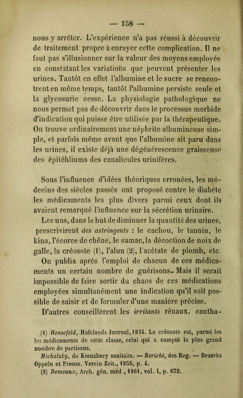 nous y arrêter. L’expérience n’a pas réussi à découvrir de traitement propre à enrayer celte complication. Il ne faut pas s’illusionner sur la valeur des moyens employés en constatant les variations que peuvent présenter les urines. Tantôt en effet l’albumine et le sucre se rencon- trent en même temps, tantôt l’albumine persiste seule et la glycosurie cesse. La physiologie pathologique ne nous permet pas de découvrir dans le processus morbide d’indication qui puisse être utilisée par la thérapeutique. On trouve ordinairement une néphrite albumineuse sim- ple, et parfois même avant que l’albumine ait paru dans les urines, il existe déjà une dégénérescence graisseuse des épitéhliums des canalicules urinifères. Sous l’influence d’idées théoriques erronées, les mé- decins des siècles passés ont proposé contre le diabète les médicaments les plus divers parmi ceux dont ils avaient remarqué l’influence sur la sécrétion urinaire. Les uns, dans le but de diminuer la quantité des urines, prescrivirent des astringents : le cachou, le tannin, le kina, l’écorce de chêne, le sumac,la décoction de noix de galle, la créosote (1), l’alun (2), l’acétate de plomb, etc. On publia après l’emploi de chacun de ces médica- ments un certain nombre de guérisons.. Mais il serait impossible de faire sortir du chaos de ces médications employées simultanément une indication qu’il soit pos- sible de saisir et de formuler d’une manière précise. D’autres conseillèrent les irritants rénaux, cantha- (1) Hensefeld, Hufelands Journal, 1834. La créosote est, parmi les les médicaments de celte classe, celui qui a compté le plus grand nombre de partisans. Michahky, de Kr.euzbury sanilaits. — Bericht^ des Reg. — Bezurks Oppeln et Preuss. Verein Zeit., 1855, p, 4. (2) Demeaux, Arch. gén. méd., 1861, vol. I, p. 872.