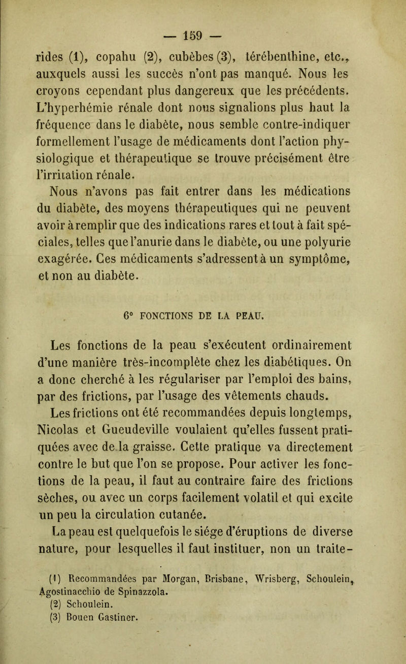 rides (1), copahu (2), cubèbes (3), térébentbine, elc.^ auxquels aussi les succès n’ont pas manqué. Nous les croyons cependant plus dangereux que les précédents. L’byperhémie rénale dont nous signalions plus haut la fréquence dans le diabète, nous semble contre-indiquer formellement l’usage de médicaments dont l’action phy- siologique et thérapeutique se trouve précisément être l’irritation rénale. Nous n’avons pas fait entrer dans les médications du diabète, des moyens thérapeutiques qui ne peuvent avoir àremplir que des indications rares et tout à fait spé- ciales, telles que l’anurie dans le diabète, ou une polyurie exagérée. Ces médicaments s’adressent à un symptôme, et non au diabète. 6® FONCTIONS DE LA PEAU. Les fonctions de la peau s’exécutent ordinairement d’une manière très-incomplète chez les diabétiques. On a donc cherché à les régulariser par l’emploi des bains, par des frictions, par l’usage des vêtements chauds. Les frictions ont été recommandées depuis longtemps, Nicolas et Gueudeville voulaient qu’elles fussent prati- quées avec de la graisse. Cette pratique va directement contre le but que l’on se propose. Pour activer les fonc- tions de la peau, il faut au contraire faire des frictions sèches, ou avec un corps facilement volatil et qui excite un peu la circulation cutanée. La peau est quelquefois le siège d’éruptions de diverse nature, pour lesquelles il faut instituer, non un traite- (1) Recommandées par Morgan, Brisbane, Wrisberg, Schoulein, Agoslinacchio de Spinazzola. (2) Schoulein. (3) Bouen Gastiner.
