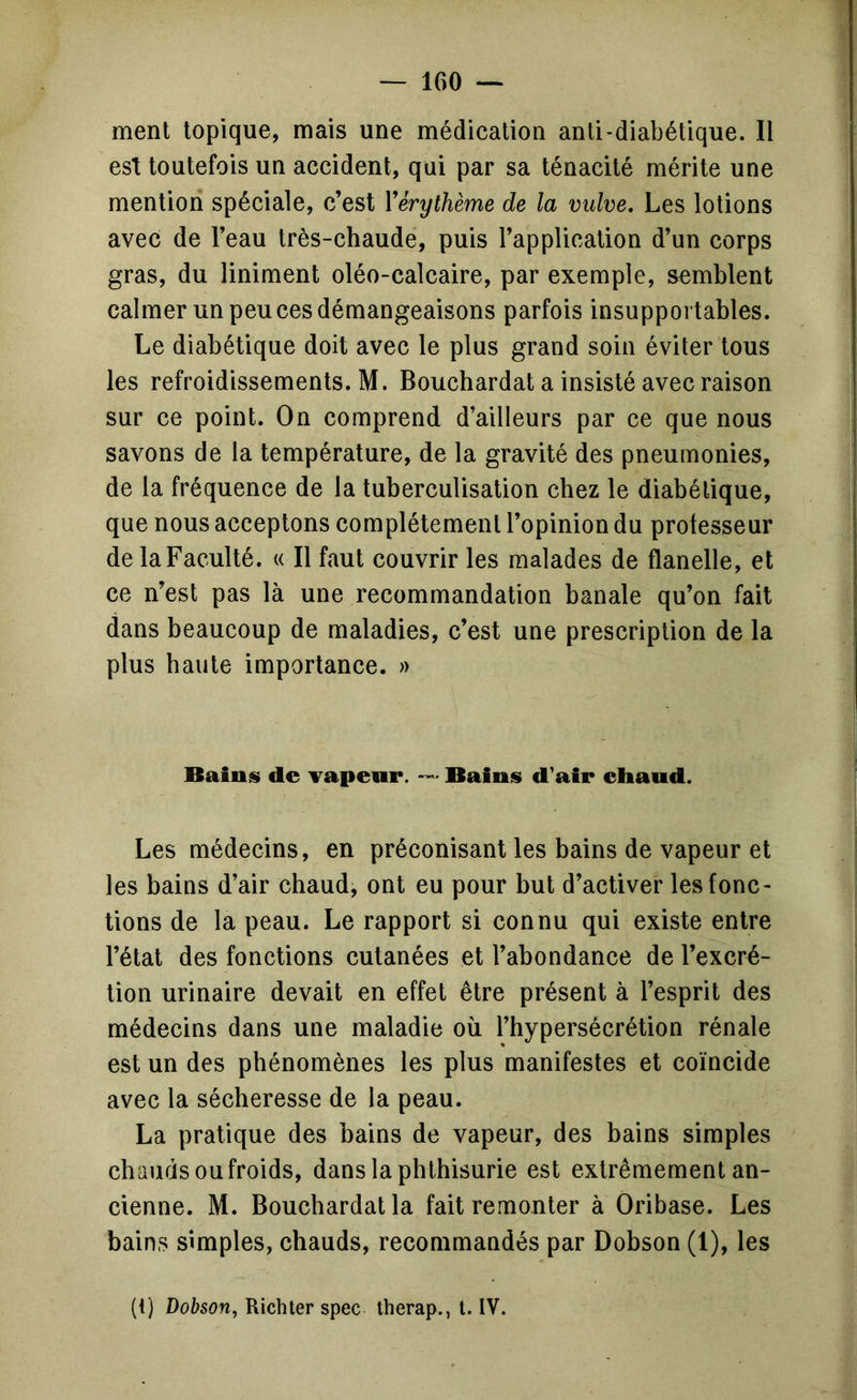 ment topique, mais une médication anti-diabétique. Il est toutefois un accident, qui par sa ténacité mérite une mention spéciale, c’est Vérythème de la vulve. Les lotions avec de l’eau très-chaude, puis l’application d’un corps gras, du Uniment oléo-calcaire, par exemple, semblent calmer un peu ces démangeaisons parfois insupportables. Le diabétique doit avec le plus grand soin éviter tous les refroidissements. M. Bouchardat a insisté avec raison sur ce point. On comprend d’ailleurs par ce que nous savons de la température, de la gravité des pneumonies, de la fréquence de la tuberculisation chez le diabétique, que nous acceptons complètement l’opinion du professeur de la Faculté. « Il faut couvrir les malades de flanelle, et ce n’est pas là une recommandation banale qu’on fait dans beaucoup de maladies, c’est une prescription de la plus haute importance. » Baints de Tapeur. — Bains d'air cliaud. Les médecins, en préconisant les bains de vapeur et les bains d’air chaud, ont eu pour but d’activer les fonc- tions de la peau. Le rapport si connu qui existe entre l’état des fonctions cutanées et l’abondance de l’excré- tion urinaire devait en effet être présent à l’esprit des médecins dans une maladie où l’hypersécrétion rénale est un des phénomènes les plus manifestes et coïncide avec la sécheresse de la peau. La pratique des bains de vapeur, des bains simples chauds ou froids, danslaphthisurie est extrêmement an- cienne. M. Bouchardat la fait remonter à Oribase. Les bains simples, chauds, recommandés par Dobson (1), les (t) Dobson J Richter spec lherap., t. IV.