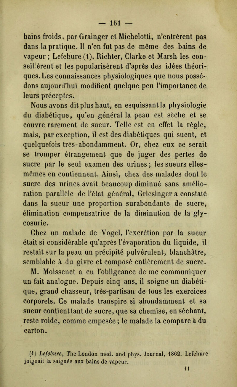 bains froids, par Grainger et Micheloîti, n’entrèrent pas dans la pratique. Il n’en fut pas de même des bains de vapeur ; Lefebure (1), Richter, Clarke et Marsh les con- seillèrent et les popularisèrent d’après des idées théori- ques. Les connaissances physiologiques que nous possé- dons aujourd’hui modifient quelque peu l’importance de leurs préceptes. Nous avons dit plus haut, en esquissant la physiologie du diabétique, qu’en général la peau est sèche et se couvre rarement de sueur. Telle est en effet la règle, mais, par exception, il est des diabétiques qui suent, et quelquefois très-abondamment. Or, chez eux ce serait se tromper étrangement que de juger des pertes de sucre par le seul examen des urines ; les sueurs elles- mêmes en contiennent. Ainsi, chez des malades dont le sucre des urines avait beaucoup diminué sans amélio- ration parallèle de l’état général, Griesinger a constaté dans la sueur une proportion surabondante de sucre, élimination compensatrice de la diminution de la gly- cosurie. Chez un malade de Vogel, l’excrétion par la sueur était si considérable qu’après l’évaporation du liquide, il restait sur la peau un précipité pulvérulent, blanchâtre, semblable à du givre et composé entièrement de sucre. M. Moissenet a eu l’obligeance de me communiquer un fait analogue. Depuis cinq ans, il soigne un diabéti- que, grand chasseur, très-partisan de tous les exercices corporels. Ce malade transpire si abondamment et sa sueur contient tant de sucre, que sa chemise, en séchant, reste roide, comme empesée ; le malade la compare à du carton. (1) Lefebure^ The London med. and phys. Journal, 1862. Lefebure joignait la saignée aux bains de vapeur. Il