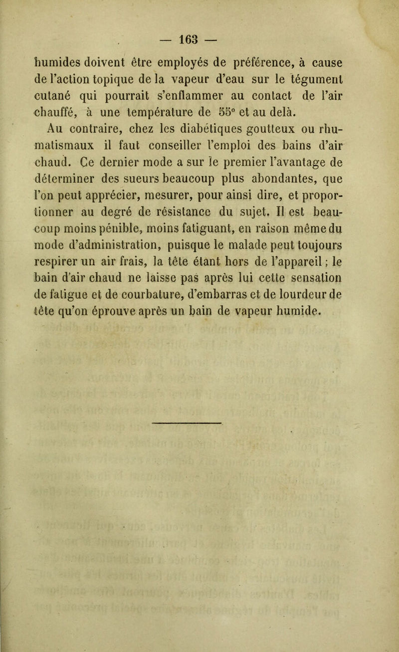 humides doivent être employés de préférence, à cause de l’action topique de la vapeur d’eau sur le tégument cutané qui pourrait s’enflammer au contact de l’air chauffé, à une température de 55 et au delà. Au contraire, chez les diabétiques goutteux ou rhu- matismaux il faut conseiller l’emploi des bains d’air chaud. Ce dernier mode a sur le premier l’avantage de déterminer des sueurs beaucoup plus abondantes, que l’on peut apprécier, mesurer, pour ainsi dire, et propor- tionner au degré de résistance du sujet. Il est beau- coup moins pénible, moins fatiguant, en raison même du mode d’administration, puisque le malade peut toujours respirer un air frais, la tête étant hors de l’appareil ; le bain d’air chaud ne laisse pas après lui cette sensation de fatigue et de courbature, d’embarras et de lourdeur de tête qu’on éprouve après un bain de vapeur humide.