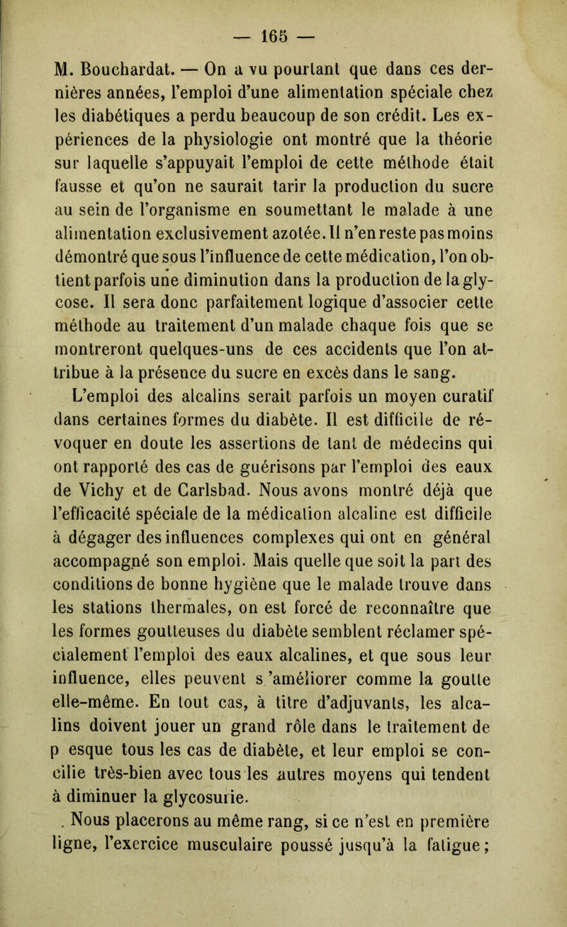 M. Bouchardat. — On a vu pourtant que dans ces der- nières années, l’emploi d’une alimentation spéciale chez les diabétiques a perdu beaucoup de son crédit. Les ex- périences de la physiologie ont montré que la théorie sur laquelle s’appuyait l’emploi de celte méthode était fausse et qu’on ne saurait tarir la production du sucre au sein de l’organisme en soumettant le malade à une alimentation exclusivement azotée. Il n’en reste pas moins démontré que sous l’influence de cette médication, l’on ob- tient parfois une diminution dans la production de lagly- cose. Il sera donc parfaitement logique d’associer cette méthode au traitement d’un malade chaque fois que se montreront quelques-uns de ces accidents que l’on at- tribue à la présence du sucre en excès dans le sang. L’emploi des alcalins serait parfois un moyen curatif dans certaines formes du diabète. Il est difficile de ré- voquer en doute les assertions de tant de médecins qui ont rapporté des cas de guérisons par l’emploi des eaux de Vichy et de Garlsbad. Nous avons montré déjà que l’eflicacité spéciale de la médication alcaline est difficile à dégager des influences complexes qui ont en général accompagné son emploi. Mais quelle que soit la part des conditions de bonne hygiène que le malade trouve dans les stations thermales, on est forcé de reconnaître que les formes goutteuses du diabète semblent réclamer spé- cialement' l’emploi des eaux alcalines, et que sous leur influence, elles peuvent s ’améliorer comme la goutte elle-même. En tout cas, à titre d’adjuvants, les alca- lins doivent jouer un grand rôle dans le traitement de p esque tous les cas de diabète, et leur emploi se con- cilie très-bien avec tous les nutres moyens qui tendent à diminuer la glycosurie. . Nous placerons au même rang, si ce n’est en première ligne, l’exercice musculaire poussé jusqu’à la fatigue;