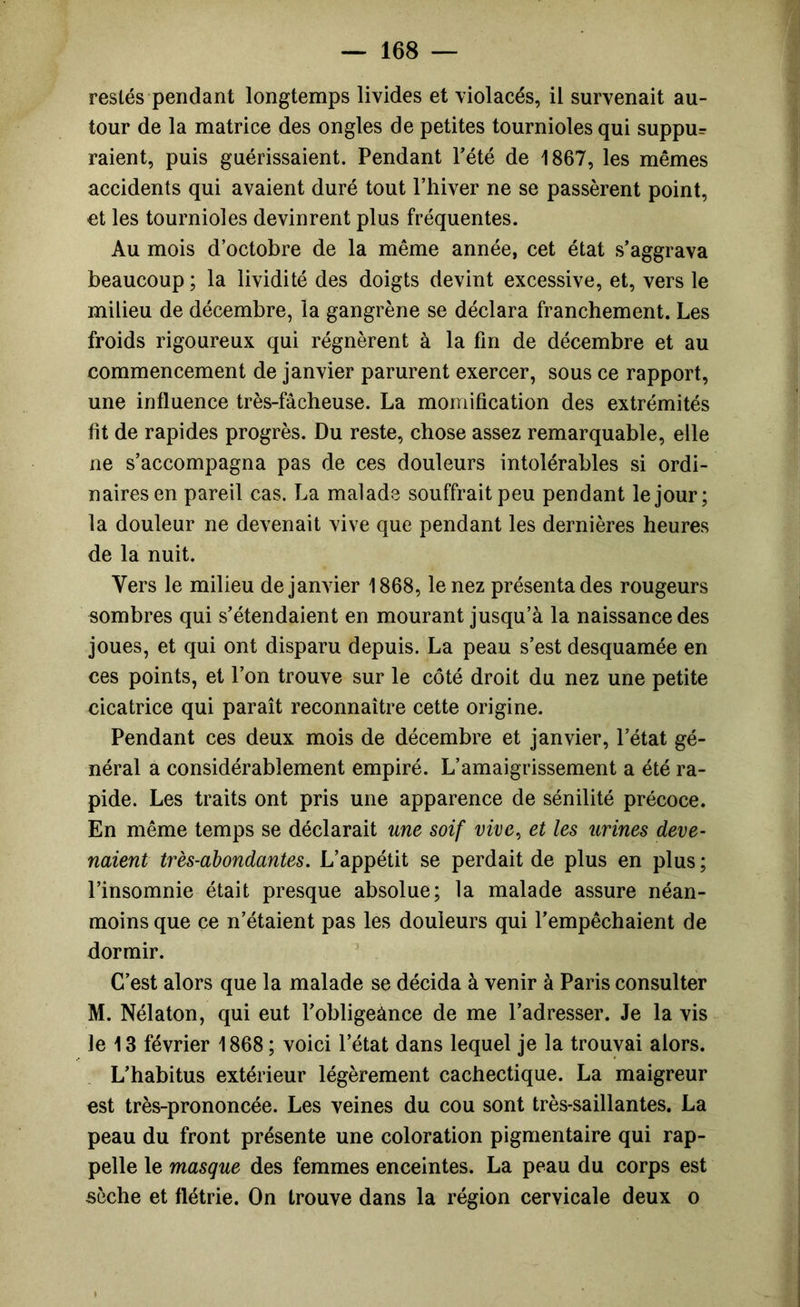 restés pendant longtemps livides et violacés, il survenait au- tour de la matrice des ongles de petites tournioles qui suppu= raient, puis guérissaient. Pendant Tété de 1867, les mêmes accidents qui avaient duré tout Ptiiver ne se passèrent point, et les tournioles devinrent plus fréquentes. Au mois d’octobre de la même année, cet état s’aggrava beaucoup ; la lividité des doigts devint excessive, et, vers le milieu de décembre, la gangrène se déclara franchement. Les froids rigoureux qui régnèrent à la fin de décembre et au commencement de janvier parurent exercer, sous ce rapport, une influence très-fâcheuse. La momification des extrémités fit de rapides progrès. Du reste, chose assez remarquable, elle ne s’accompagna pas de ces douleurs intolérables si ordi- naires en pareil cas. La malade souffrait peu pendant le jour; la douleur ne devenait vive que pendant les dernières heures de la nuit. Vers le milieu de janvier 1868, le nez présenta des rougeurs sombres qui s’étendaient en mourant jusqu’à la naissance des joues, et qui ont disparu depuis. La peau s’est desquamée en ces points, et l’on trouve sur le côté droit du nez une petite cicatrice qui paraît reconnaître cette origine. Pendant ces deux mois de décembre et janvier, l’état gé- néral a considérablement empiré. L’amaigrissement a été ra- pide. Les traits ont pris une apparence de sénilité précoce. En même temps se déclarait une soif vive^ et les urines deve- naient très-abondantes. L’appétit se perdait de plus en plus ; l’insomnie était presque absolue; la malade assure néan- moins que ce n’étaient pas les douleurs qui l’empêchaient de dormir. C’est alors que la malade se décida à venir à Paris consulter M. Nélaton, qui eut l’obligeànce de me l’adresser. Je la vis le 13 février 1868 ; voici l’état dans lequel je la trouvai alors. L’habitus extérieur légèrement cachectique. La maigreur est très-prononcée. Les veines du cou sont très-saillantes. La peau du front présente une coloration pigmentaire qui rap- pelle le masque des femmes enceintes. La peau du corps est sèche et flétrie. On trouve dans la région cervicale deux o