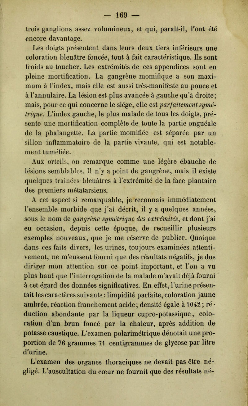 trois ganglions assez volumineux, et qui, paraît-il, Font été encore davantage. Les doigts présentent dans leurs deux tiers inférieurs une coloration bleuâtre foncée, tout à fait caractéristique. Ils sont froids au toucher. Les extrémités de ces appendices sont en pleine mortification. La gangrène momitique a son maxi- mum à rindex, mais elle est aussi très-manifeste au pouce et à l’annulaire. La lésion est plus avancée à gauche qu’à droite; mais, pour ce qui concerne le siège, elle est parfaitement symé- trique. L’index gauche, le plus malade de tous les doigts, pré- sente une mortification complète de toute la partie onguéale de la phalangette. La partie momifiée est séparée par un sillon inflammatoire de la partie vivante, qui est notable- ment tuméfiée. Aux orteils, on remarque comme une légère ébauche de lésions semblables. Il n’y a point de gangrène, mais il existe quelques traînées bleuâtres à l’extrémité de la face plantaire des premiers métatarsiens. A cet aspect si remarquable, je reconnais immédiatement l’ensemble morbide que j’ai décrit, il y a quelques années, sous le nom de gangrène symétrique des extrémités, et dont j’ai eu occasion, depuis cette époque, de recueillir plusieurs exemples nouveaux, que je me réserve de publier. Quoique dans ces faits divers, les urines, toujours examinées attenti- vement, ne m’eussent fourni que des résultats négatifs, je dus diriger mon attention sur ce point important, et l’on a vu plus haut que l’interrogation de la malade m’avait déjà fourni à cet égard des données significatives. En effet, l’urine présen- tait les caractères suivants : limpidité parfaite, coloration jaune ambrée, réaction franchement acide; densité égale à 1042 ; ré• duction abondante par la liqueur cupro-potassique, colo- ration d’un brun foncé par la chaleur, après addition de potasse caustique. L’examen polarimétrique dénotait une pro- portion de 76 grammes 71 centigrammes de glycose par litre d’urine. L’examen des organes thoraciques ne devait pas être né- gligé. L’auscultation du cœur ne fournit que des résultats né-