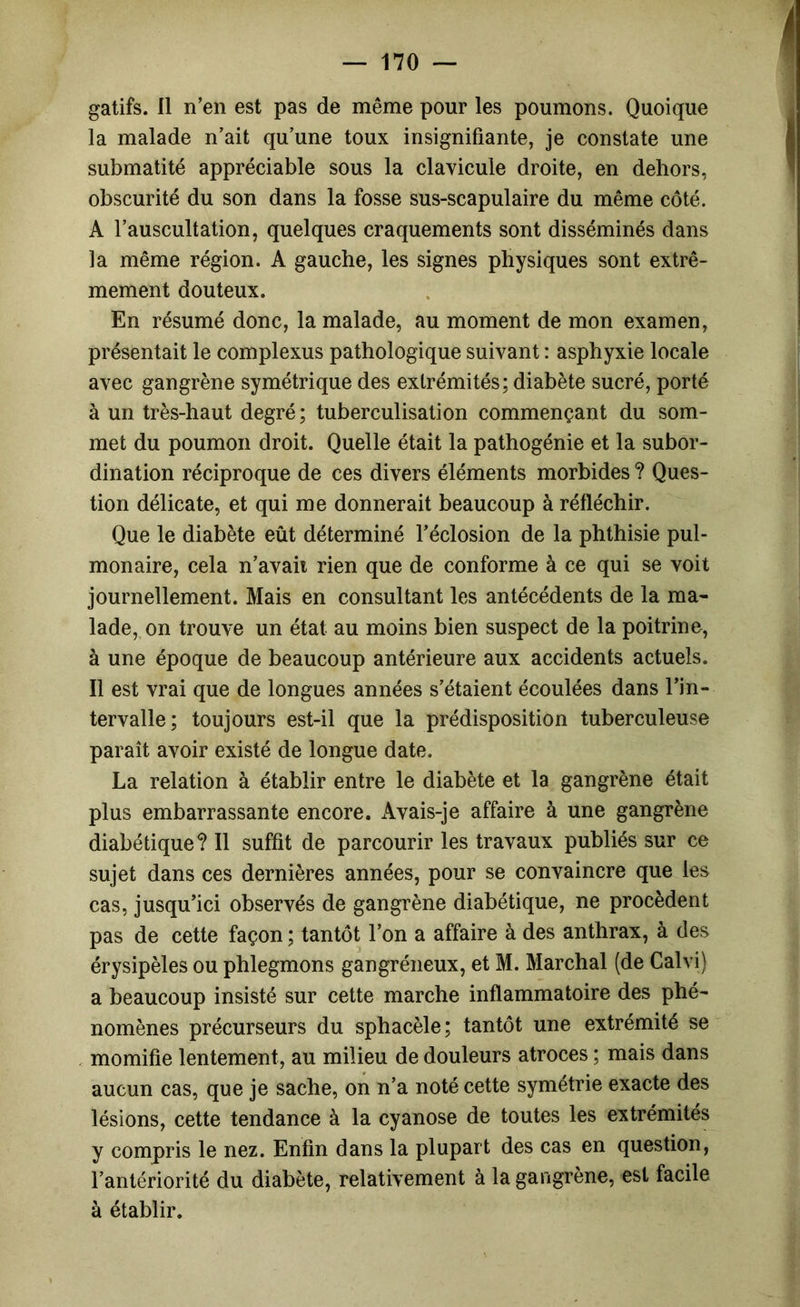 la malade n’ait qu’une toux insignifiante, je constate une submatité appréciable sous la clavicule droite, en dehors, obscurité du son dans la fosse sus-scapulaire du même côté. A l’auscultation, quelques craquements sont disséminés dans la même région. A gauche, les signes physiques sont extrê- mement douteux. En résumé donc, la malade, au moment de mon examen, présentait le complexus pathologique suivant : asphyxie locale avec gangrène symétrique des extrémités; diabète sucré, porté à un très-haut degré; tuberculisation commençant du som- met du poumon droit. Quelle était la pathogénie et la subor- dination réciproque de ces divers éléments morbides ? Ques- tion délicate, et qui me donnerait beaucoup à réfléchir. Que le diabète eût déterminé l’éclosion de la phthisie pul- monaire, cela n’avaii rien que de conforme à ce qui se voit journellement. Mais en consultant les antécédents de la ma- lade, on trouve un état au moins bien suspect de la poitrine, à une époque de beaucoup antérieure aux accidents actuels. Il est vrai que de longues années s’étaient écoulées dans l’in- tervalle ; toujours est-il que la prédisposition tuberculeuse paraît avoir existé de longue date. La relation à établir entre le diabète et la gangrène était plus embarrassante encore. Avais-je affaire à une gangrène diabétique? Il suffit de parcourir les travaux publiés sur ce sujet dans ces dernières années, pour se convaincre que les cas, jusqu’ici observés de gangrène diabétique, ne procèdent pas de cette façon ; tantôt l’on a affaire à des anthrax, à des érysipèles ou phlegmons gangréneux, et M. Marchai (de Calvi) a beaucoup insisté sur cette marche inflammatoire des phé- nomènes précurseurs du sphacèle; tantôt une extrémité se momifie lentement, au milieu de douleurs atroces ; mais dans aucun cas, que je sache, on n’a noté cette symétrie exacte des lésions, cette tendance à la cyanose de toutes les extrémités y compris le nez. Enfin dans la plupart des cas en question, l’antériorité du diabète, relativement à la gangrène, est facile à établir.