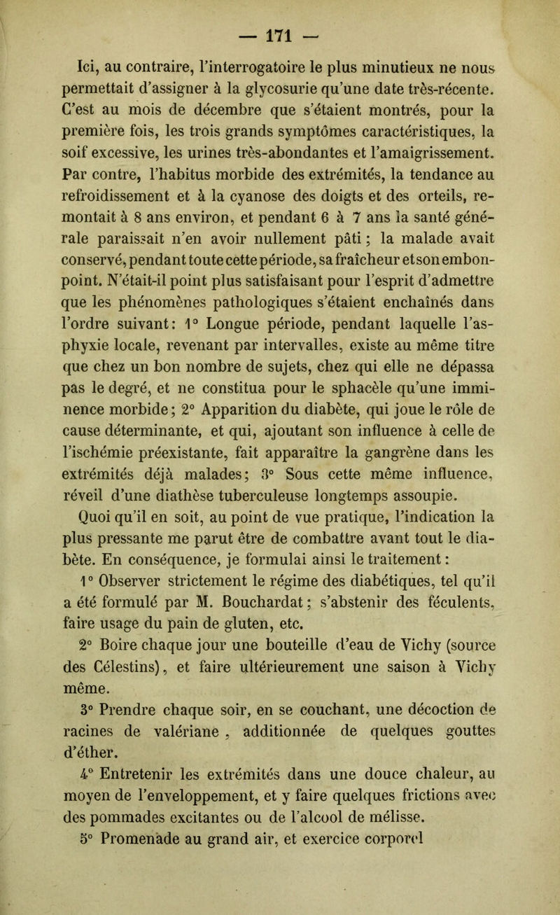 Ici, au contraire, l’interrogatoire le plus minutieux ne nous permettait d’assigner à la glycosurie qu’une date très-récente. C’est au mois de décembre que s’étaient montrés, pour la première fois, les trois grands symptômes caractéristiques, la soif excessive, les urines très-abondantes et l’amaigrissement. Par contre, l’habitus morbide des extrémités, la tendance au refroidissement et à la cyanose des doigts et des orteils, re- montait à 8 ans environ, et pendant 6 à 7 ans la santé géné- rale paraissait n’en avoir nullement pâti ; la malade avait conservé, pendant toute cette période, sa fraîcheur et son embon- point. N’était-il point plus satisfaisant pour l’esprit d’admettre que les phénomènes pathologiques s’étaient enchaînés dans l’ordre suivant: Longue période, pendant laquelle l’as- phyxie locale, revenant par intervalles, existe au même titre que chez un bon nombre de sujets, chez qui elle ne dépassa pas le degré, et ne constitua pour le sphacèle qu’une immi- nence morbide; 2° Apparition du diabète, qui joue le rôle de cause déterminante, et qui, ajoutant son influence à celle de l’ischémie préexistante, fait apparaître la gangrène dans les extrémités déjà malades; 8° Sous cette même influence, réveil d’une diathèse tuberculeuse longtemps assoupie. Quoi qu’il en soit, au point de vue pratique, l’indication la plus pressante me parut être de combattre avant tout le dia- bète. En conséquence, je formulai ainsi le traitement : 1 ° Observer strictement le régime des diabétiques, tel qu’il a été formulé par M. Bouchardat ; s’abstenir des féculents, faire usage du pain de gluten, etc. 2° Boire chaque jour une bouteille d’eau de Vichy (source des Célestins), et faire ultérieurement une saison à Vichy même. 3° Prendre chaque soir, en se couchant, une décoction de racines de valériane , additionnée de quelques gouttes d’éther. 4® Entretenir les extrémités dans une douce chaleur, au moyen de l’enveloppement, et y faire quelques frictions ave<i des pommades excitantes ou de l’alcool de mélisse. 5° Promenade au grand air, et exercice corpond