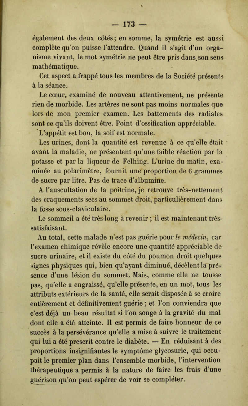 également des deux côtés; en somme, la symétrie est aussi complète qu’on puisse l’attendre. Quand il s’agit d’un orga- nisme vivant, le mot symétrie ne peut être pris dans.son sens, mathématique. Cet aspect a frappé tous les membres de la Société présents à la séance. Le cœur, examiné de nouveau attentivement, ne présente rien de morbide. Les artères ne sont pas moins normales que lors de mon premier examen. Les battements des radiales sont ce qu’ils doivent être. Point d’ossification appréciable. L’appétit est bon, la soif est normale. Les urines, dont la quantité est revenue à ce qu’elle était ' avant la maladie, ne présentent qu’une faible réaction par la potasse et parla liqueur de Felhing. L’urine du matin, exa- minée au polarimètre, fournit une proportion de 6 grammes de sucre par litre. Pas de trace d’albumine. A l’auscultation de la poitrine, je retrouve très-nettement des craquements secs au sommet droit, particulièrement dans la fosse sous-claviculaire. Le sommeil a été très-long à revenir ; il est maintenant très- satisfaisant. Au total, cette malade n’est pas guérie pour le médecin^ car l’examen chimique révèle encore une quantité appréciable de sucre urinaire, et il existe du côté du poumon droit quelques signes physiques qui, bien qu’ayant diminué, décèlent la~pré- sence d’une lésion du sommet. Mais, comme elle ne tousse pas, qu’elle a engraissé, qu’elle présente, en un mot, tous les attributs extérieurs de la santé, elle serait disposée à se croire entièrement et définitivement guérie ; et l’on conviendra que c’est déjà un beau résultat si l’on songe à la gravité du mal dont elle a été atteinte. Il est permis de faire honneur de ce succès à la persévérance qu’elle a mise à suivre le traitement qui lui a été prescrit contre le diabète. — En réduisant à des proportions insignifiantes le symptôme glycosurie, qui occu- pait le premier plan dans l’ensemble morbide, l’intervention thérapeutique a permis à la nature de faire les frais d’une guérison qu’on peut espérer de voir se compléter.