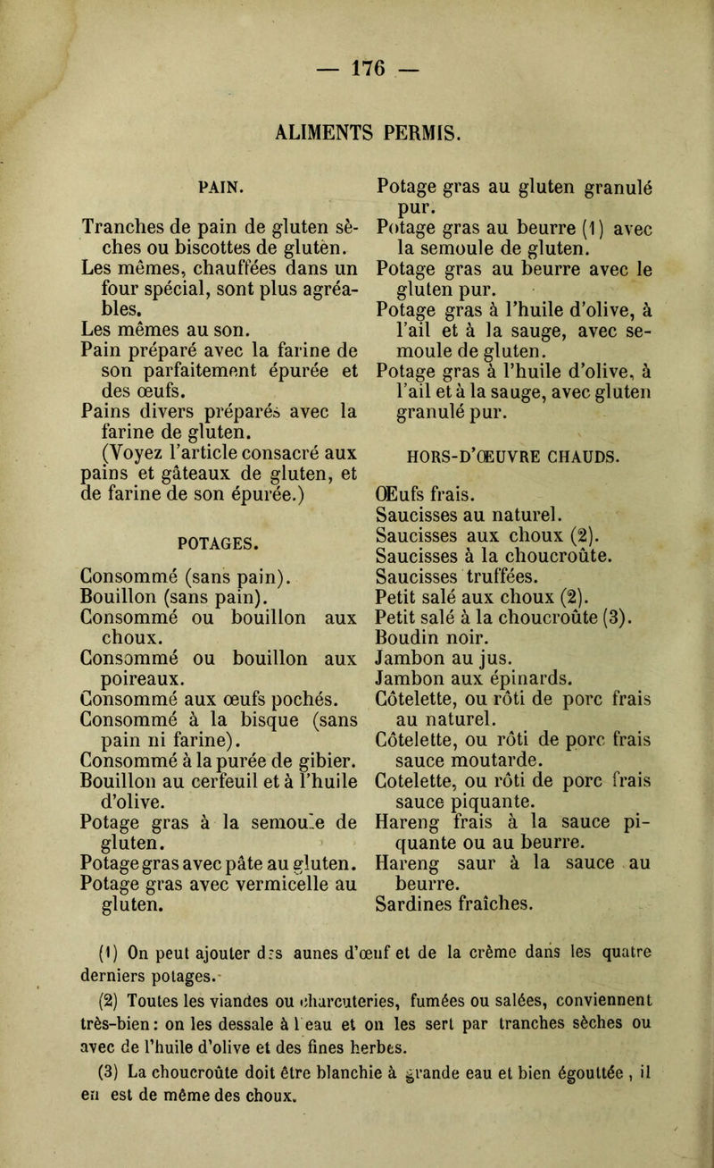 ALIMENTS PERMIS. PAIN. Tranches de pain de gluten sè- ches ou biscottes de glutèn. Les mêmes, chauffées dans un four spécial, sont plus agréa- bles. Les mêmes au son. Pain préparé avec la farine de son parfaitement épurée et des œufs. Pains divers préparés avec la farine de gluten. (Voyez l’article consacré aux pains et gâteaux de gluten, et de farine de son épurée.) POTAGES. Consommé (sans pain). Bouillon (sans pain). Consommé ou bouillon aux choux. Consommé ou bouillon aux poireaux. Consommé aux œufs pochés. Consommé à la bisque (sans pain ni farine). Consommé à la purée de gibier. Bouillon au cerfeuil et à l’huile d’olive. Potage gras à la semou'e de gluten. Potage gras avec pâte au gluten. Potage gras avec vermicelle au gluten. Potage gras au gluten granulé pur. Potage gras au beurre (1) avec la semoule de gluten. Potage gras au beurre avec le gluten pur. Potage gras à l’huile d’olive, à l’ail et à la sauge, avec se- moule de gluten. Potage gras à l’huile d’olive, à l’ail et à la sauge, avec gluten granulé pur. HORS-D’CEÜVRE CHAUDS. Œufs frais. Saucisses au naturel. Saucisses aux choux (2). Saucisses à la choucroute. Saucisses truffées. Petit salé aux choux (2). Petit salé à la choucroute (3). Boudin noir. Jambon au jus. Jambon aux épinards. Côtelette, ou rôti de porc frais au naturel. Côtelette, ou rôti de porc frais sauce moutarde. Côtelette, ou rôti de porc frais sauce piquante. Hareng frais à la sauce pi- quante ou au beurre. Hareng saur à la sauce au beurre. Sardines fraîches. (1) On peut ajouter drs aunes d’œuf et de la crème dans les quatre derniers potages.- (2) Toutes les viandes ou charcuteries, fumées ou salées, conviennent très-bien: on les dessale à 1 eau et on les sert par tranches sèches ou avec de l’huile d’olive et des fines herbes. (3) La choucroûte doit être blanchie à grande eau et bien égouttée , il en est de même des choux.