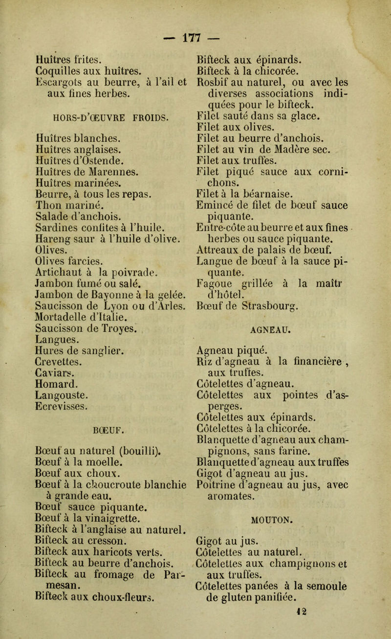 Huîtres frites. Coquilles aux huîtres. Escargots au beurre, à l’ail et aux fines herbes. H0RS-D’(EÜVRE FROIDS. Huîtres blanches. Huîtres anglaises. Huîtres d’Ostende. Huîtres de Marennes. Huîtres marinées. Beurre, à tous les repas. Thon mariné. Salade d’anchois. Sardines conlites à l’huile. Hareng saur à l’huile d’olive. Olives. Olives farcies. Artichaut à la poivrade. Jambon fumé ou salé. Jambon de Bayonne à la gelée. Saucisson de Lyon ou d’Arles. Mortadelle d’Italie. Saucisson de Troyes. Langues. Hures de sanglier. Crevettes. Caviars. Homard. Langouste. Ecrevisses. BŒUF. Bœuf au naturel (bouilli). Bœuf à la moelle. Bœuf aux choux. Bœuf à la choucroute blanchie à grande eau. Bœuf sauce piquante. Bœuf à la vinaigrette. Bifteck à l’anglaise au naturel. Bifteck au cresson. Bifteck aux haricots verts. Bifteck au beurre d’anchois. Bifteck au fromage de Par- mesan. Bifteck aux choux-fleurs. Bifteck aux épinards. Bifteck à la chicorée. Rosbif au naturel, ou avec les diverses associations indi- quées pour le bifteck. Filet sauté dans sa glace. Filet aux olives. Filet au beurre d’anchois. Filet au vin de Madère sec. Filet aux truffes. Filet piqué sauce aux corni- chons. Filet à la béarnaise. Emincé de fdet de bœuf sauce piquante. Entre-côte au beurre et aux fines herbes ou sauce piquante. Attreaux de palais de bœuf. Langue de bœuf à la sauce pi- quante. Fagoue grillée à la maîtr d’hôtel. Bœuf de Strasbourg. AGNEAU. Agneau piqué. Riz d’agneau à la financière , aux truffes. Côtelettes d’agneau. Côtelettes aux pointes d’as- perges. Côtelettes aux épinards. Côtelettes à la chicorée. Blanquette d’agneau aux cham- pignons, sans farine. Blanquette d’agneau aux truffes Gigot d’agneau au jus. Poitrine d’agneau au jus, avec aromates. MOUTON. Gigot au jus. Côtelettes au naturel. Côtelettes aux champignons et aux truffes. Côtelettes panées à la semoule de gluten paniüée. 42