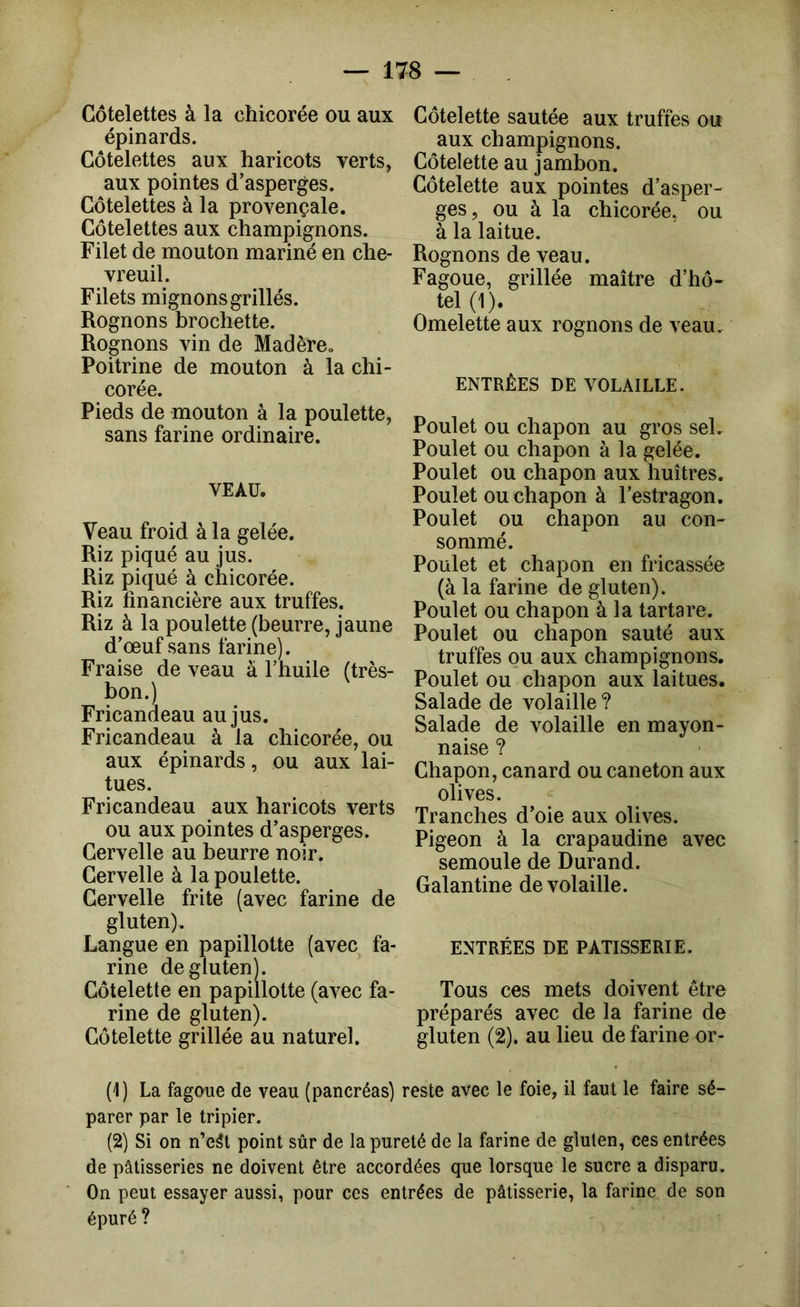 Côtelettes à la chicorée ou aux épinards. Côtelettes aux haricots verts, aux pointes d’asperges. Côtelettes à la provençale. Côtelettes aux champignons. Filet de mouton mariné en che- vreuil. Filets mignons grillés. Rognons brochette. Rognons vin de Madère. Poitrine de mouton à la chi- corée. Pieds de mouton à la poulette, sans farine ordinaire. VEAU. Veau froid à la gelée. Riz piqué au jus. Riz piqué à chicorée. Riz financière aux truffes. Riz à la poulette (beurre, jaune d’œuf sans farine). Fraise de veau à l’huile (très- bon.) Fricandeau au jus. Fricandeau à la chicorée, ou aux épinards, ou aux lai- tues. Fricandeau aux haricots verts ou aux pointes d’asperges. Cervelle au beurre noir. Cervelle à la poulette. Cervelle frite (avec farine de gluten). Langue en papillotte (avec fa- rine de gluten). Côtelette en papillotte (avec fa- rine de gluten). Côtelette grillée au naturel. Côtelette sautée aux truffes ou aux champignons. Côtelette au jambon. Côtelette aux pointes d’asper- ges, ou à la chicorée, ou à la laitue. Rognons de veau. Fagoue, grillée maître d’hô- tel (1). Omelette aux rognons de veau. ENTRÉES DE VOLAILLE. Poulet ou chapon au gros sel. Poulet ou chapon à la gelée. Poulet ou chapon aux huîtres. Poulet ou chapon à l’estragon. Poulet ou chapon au con- sommé. Poulet et chapon en fricassée (à la farine de gluten). Poulet ou chapon à la tartare. Poulet ou chapon sauté aux truffes ou aux champignons. Poulet ou chapon aux laitues. Salade de volaille ? Salade de volaille en mayon- naise ? Chapon, canard ou caneton aux olives. Tranches d’oie aux olives. Pigeon à la crapaudine avec semoule de Durand. Galantine de volaille. ENTRÉES DE PATISSERIE. Tous ces mets doivent être préparés avec de la farine de gluten (2). au lieu de farine or- (1) La fagaue de veau (pancréas) reste avec le foie, il faut le faire sé- parer par le tripier. (2) Si on n’e5t point sûr de la pureté de la farine de gluten, ces entrées de pâtisseries ne doivent être accordées que lorsque le sucre a disparu. On peut essayer aussi, pour ces entrées de pâtisserie, la farine de son épuré ?