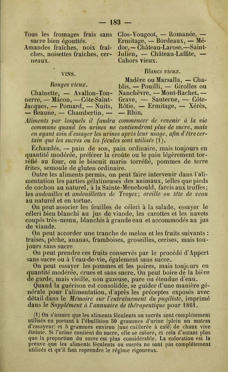 Tous les fromages frais sans sucre bien égouttés. Amandes fraîches, noix fraî- ches, noisettes fraîches, cer- neaux. Clos-Vougeot, — Romanée, — Ermitage, — Bordeaux, — Mé- doc,~ Ghâteau-Larose,—Saint- Julien^ — Château-Laffite, — Cahors vieux. VINS. Blancs vieux. Bouges vieux. Chaînette, — Avallon-Ton- nerre, — Mâcon, —Côte-Saint- Jacques, — Pomard, — Nuits, — Beaune, — Chambertin, — Almients par lesquels il faudra commune quand le?, urines ne en ayant soin d'essayer les urine tain que les sucres ou les fécule Madère ouMarsalla, — Cha- blis, — Pouilli, — Girolles ou Nanchèvre, — Mont-Rachet, — Grave, — Sauterne, — Côte- Rôtie, — Ermitage, — Xérès, — Rhin. commencer de revenir à la vie contiendront plus de sucre, mais s après leur usage, afin d'êtrecer- s sont utilisés (1). Échaudés, — pain de son, pain ordinaire, mais toujours en quantité modérée, préférer la croûte ou le pain légèrement tor- réfié au four, ou le biscuit marin torréfié, pommes de terre frites, semoule de gluten ordinaire. Outre les aliments permis, on peut faire intervenir dans l’ali- mentation les parties gélatineuses des animaux, telles que pieds de cochon au naturel, à la Sainte-Menehould, farcis aux truffes; les andouilles et andouillettes de Troyes ; oreille ou tête de veau au naturel et en tortue. On peut associer les feuilles de céleri à la salade, essayer le céleri bien blanchi au jus de viande, les carottes et les navets coupés très-menu, blanchis à grande eau et accommodés au jus de viande. On peut accorder une tranche de melon et les fruits suivants : fraises, pêche, ananas, framboises, groseilles, cerises, mais tou- jours sans sucre. On peut prendre ces fruits conservés par le procédé d’Appert sans sucre ou à l’eau-de-vie, également sans sucre. On peut essayer les pommes et les poires, mais toujours en quantité modérée, crues et sans sucre. On peut boire de la bière de garde, mais vieille, non gazeuse, pure ou étendue d’eau. Quand la guérison est consolidée, se guider d’une manière gé- nérale pour l’alimentation, d’après les préceptes exposés avec détail dans le Mémoire sur Ventraînement du pugiliste, imprimé dans le Supplément à l'annuaire de thérapeutique pour 1861. (1) On s’assure que les aliments féculents ou sucrés sont complètement utilisés en portant à l’ébullilion 50 grammes d’urine (plein un matras d’essayeur) et 5 grammes environ (une cuillerée à café) de chaux vive éteinte. Si l’urine contient du sucre, elle se colore, et cela d’autant plus que la proportion du sucre est plus considérable. La coloration est la preuve que les aliments féculents ou sucrés ne sont pas complètement utilisés et qu’il faut reprendre le régime rigoureux.