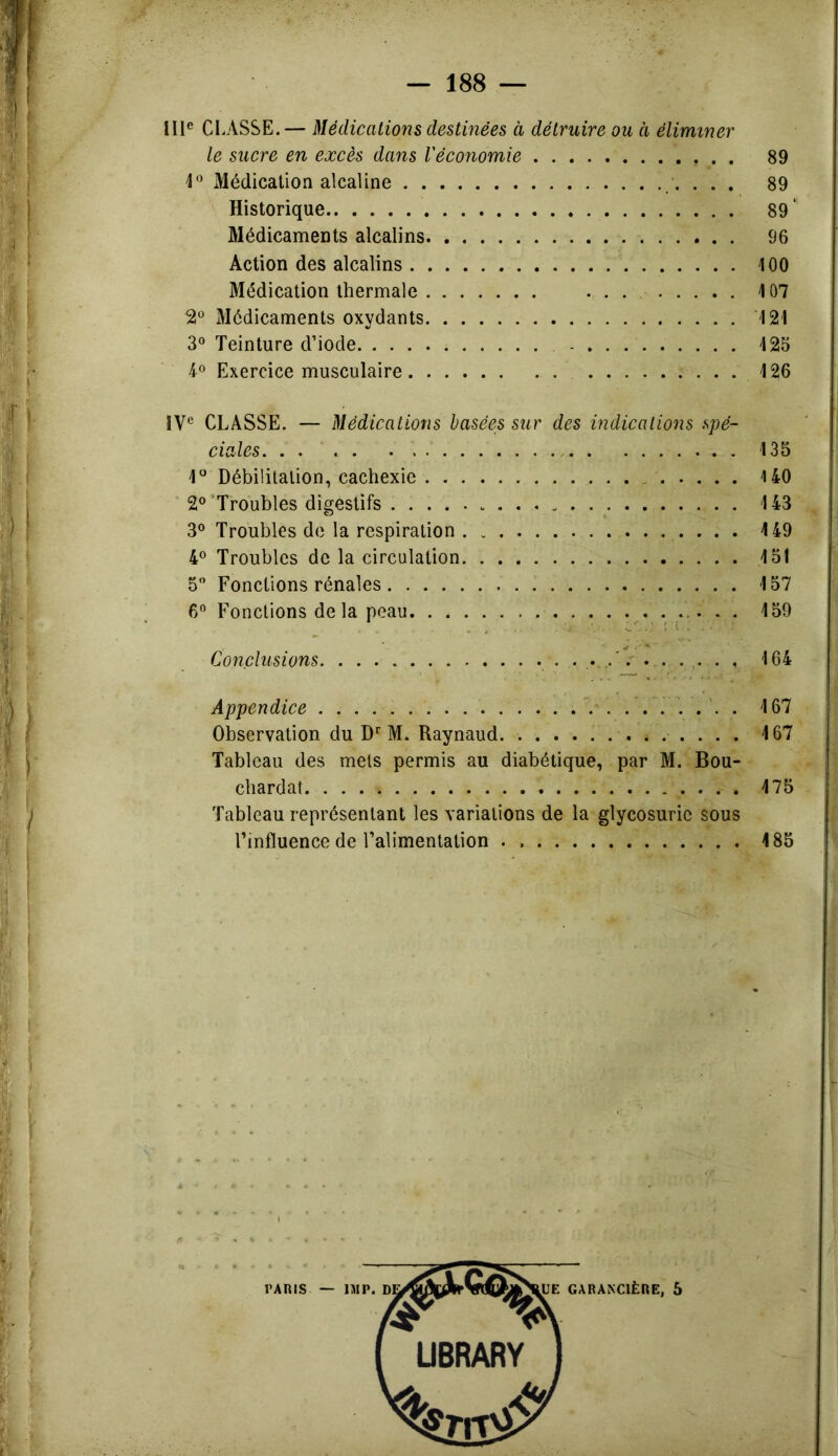 111® CLASSE.— Médications destinées à détruire ou à éliminer le sucre en excès dans l'économie 89 Médication alcaline ... 89 Historique 89' Médicaments alcalins 96 Action des alcalins 100 Médication thermale ... 107 2® Médicaments oxydants 121 3° Teinture d’iode 123 4° Exercice musculaire 126 IV® CLASSE. — Médications basées sur des indications spé- ciales, 135 1^* Débilitation, cachexie 140 ■ 2®'Troubles digestifs 143 3° Troubles de la respiration 4 49 4® Troubles de la circulation 151 5 Fonctions rénales 157 6® Fonctions de la peau 159 Conclusions 164 Appendice 167 Observation du D'^ M. Raynaud 167 Tableau des mets permis au diabétique, par M. Bou- cbardat 175 Tableau représentant les variations de la glycosurie sous l’influence de l’alimentation . 185