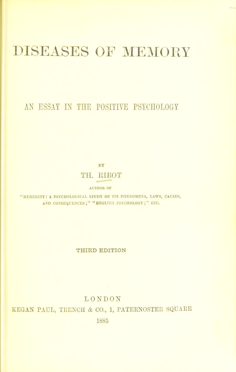 DISEASES OF MEMORY AN ESSAY IN THE POSITIVE PSYCHOLOOT BT iieredity: TII. RIBOT AUTHOtt OF A PSYCIIOLOGICAL STUDY OF ITS PIIENOMENA, LAWS, CAUSES, AND CONSECiUENCES “ENGLISU l’SYClIOLOGY ; ” ETC. THIRD EDITION LONDON KEGAN PAUL, TRENCil & CO., 1, PATERNOSTER SQUARE 1885