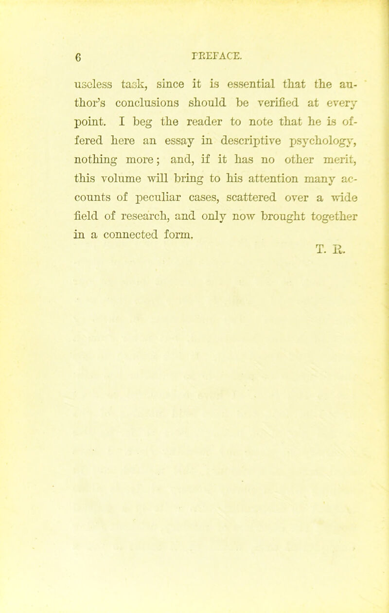 uscless taak, since it is essential tliat the au- thor’s conclusions should be verified at every point. I beg the reader to note tbat be is of- fered bere an essay in descriptive psycbology, notbing more ; and, if it bas no otber merit, tbis volume will bring to bis attention many ac- counts of peculiar cases, scattered over a vride field of researcb, and only now brougbt togetber in a connected form. T. R.