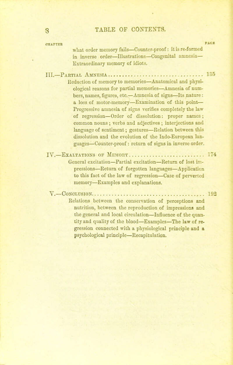 3 CnAPTEIt what order mcmory fails—Counter-proof : it îb re-formed in inverse order—Illustrations—Congénital anmcsia— Extraordlnary memory of idiots. III. —Partial Amnesia Réduction of memory to memories—Anatomical and physi- ological reasons for partial memories—Amnesia of num- bers, namcs, figures, etc.—Amnesia of signs—Its nature : a loss of motor-memory—Examination of this point— Progressive amnesia of signs vérifiés completely the law of régression—Order of dissolution: proper namcs; common nouns ; verbs and adjectives ; interjections and language of sentiment ; gestures—Relation between this dissolution and the évolution of the Indo-European lan- guages—Counter-proof : retum of signs in inverse order. IV. —Exaltations of Memort General excitation—Partial excitation—Retum of lost im- pressions—Retum of forgotten languages—Application to this fact of the law of régression—Case of perverted memory—Exemples and explanations. V.—OONOLUSION Relations between the conservation of perceptions and nutrition, between the reproduction of impressions and the general and local circulation—Influence of the quan- tity and quality of the blood—Examples—The law of ré- gression connected with a physiological principle and a psychological principle—Récapitulation.