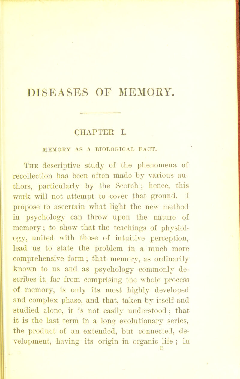 CIIAPTER I. MEMORY AS A BIOLOGICAL FACT. The descriptive study of tlie phenomena of recollection lias been often made by varions au- tliors, particularly by the Scotch ; hence, this work yâll not attempt to cover tliat groimd. I propose to ascertain wliat light tlie new metliod in psychology can tlirow iipon tlie nature of memory ; to show that the teachings of physiol- ogy, United with those of intuitive perception, lead us to state the problem in a much more coinprehensive form ; that memory, as ordinarily known to us and as psychology commonly de- scribes it, far froni comprising the whole process of memory, is only its most liighly developed and complex phase, and that, taken by itself and studied alone, it is not easily understood ; that it is the last terni in a long evoliitionary sériés, the prodiict of an extended, but connected, de- velopment, having its origin in organic life ; in B