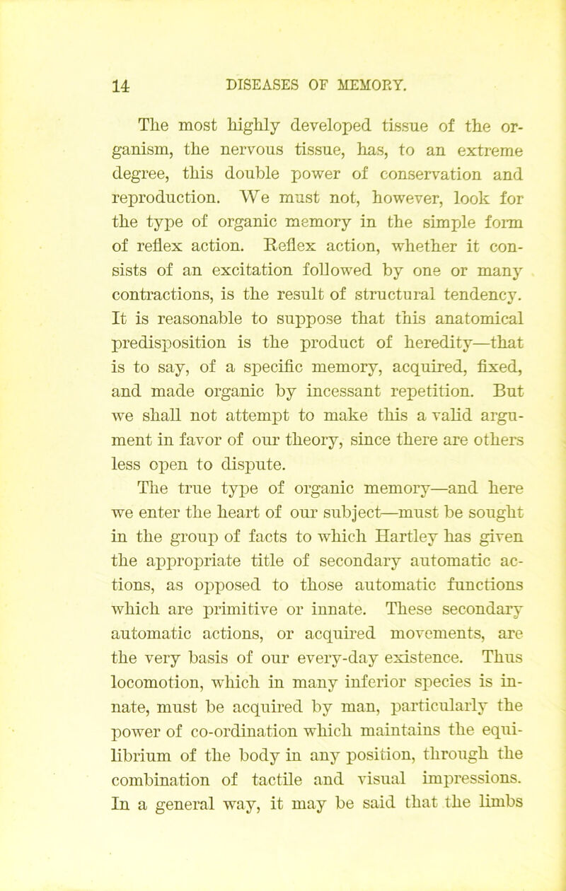 The most liighly developed tissue of the or- ganism, the nervous tissue, has, to an extreme degree, this double power of conservation and reproduction, We must not, however, look for the type of organic memory in the simple fonn of reflex action. Reflex action, whether it con- sists of an excitation foUowed by one or many contractions, is the resuit of structural tendency. It is reasonable to suppose that this anatomical prédisposition is the product of heredity—that is to say, of a si>ecitic memory, acquired, fixed, and made organic by incessant répétition. But we shall not attempt to make this a valid argu- ment in favor of our theory, since there are others less open to dispute. The true type of organic memory—and here we enter the heart of our subject—must be sought in the group of facts to which Hartley has given the appropriate title of secondary automatic ac- tions, as opposed to those automatic functions which are primitive or innate. These secondary automatic actions, or acquii’ed movements, are the very basis of our every-day existence. Thus locomotion, which in many inferior species is in- nate, must be acquired by man, particularly the power of co-ordination which maintains the equi- librium of the body in any position, through the combination of tactile and visual impressions. In a general way, it may be said that the limbs