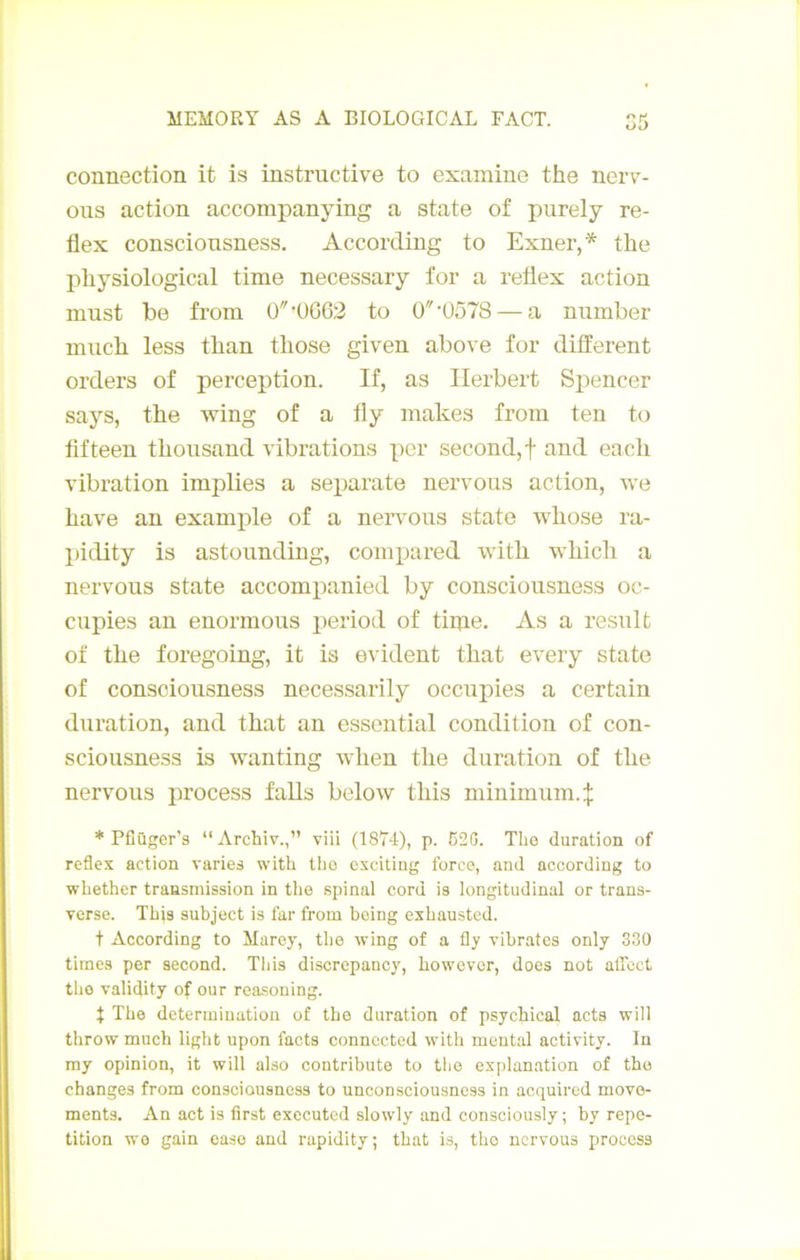 connection it is instructive to examine the nerv- oiis action accompanying a state of purely re- flex conscionsness. According to Exner,* the pliysiological time necessary for a retlex action inust be from 0'Ü062 to 0’Ü578 — a nnmber much less than those given above for different orders of perception. If, as Herbert Spencer says, the wing of a fly makes from ten to fifteen thousand vibrations per second, f and each vibration implies a sei3arate nervoiis action, we hâve an example of a nervons state whose ra- pidity is astoiinding, comiDared with which a nervous state accompanied by conscionsness oc- cupies an enormous period of tiine. As a resnlt of the foregoing, it is évident that every state of conscionsness necessarily occupies a certain duration, and that an essential condition of con- sciousness is wanting when the duration of the nervous process falls below this minimum.:}; * Pfîüger’s “Archiv.,” viü (1874), p. 520. Tlio duration of reflex action varies with the excitiug force, and according to whether transmission in the spinal cord is longitudinal or trans- verse. This subject is far from bcing exhausted. t According to Marey, the wing of a fly vibrâtes only 330 times per second. Tliis discrepancy, however, does not alTect tho validity of our reasoning. t The détermination of the duration of psychical acts will throw much light upon facts connccted with mental activity. In ray opinion, it will also contribute to tho explanation of tho changes from conscionsness to unconsciousness in acquired move- ments. An act is first exccutcd slowly and consciously; by répé- tition wo gain easo and rapidity; that is, tho nervous process