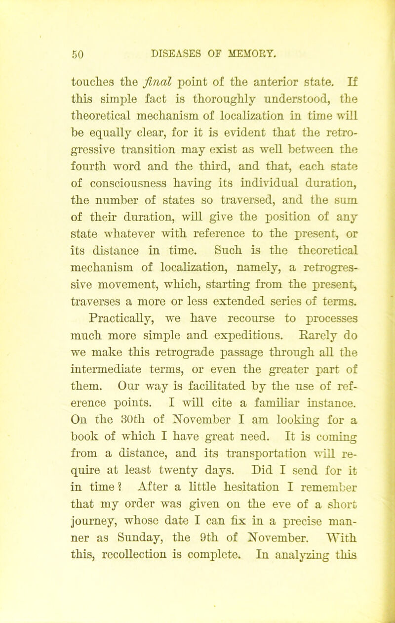 touches the final point of the anterior State. If this simple fact is thoroughly understood, the theoretical mechanism of localization in time •wHl be eqiially clear, for it is évident that the retro- gressive transition may exist as well between the fourth Word and the third, and that, each state of consciousness having its individual duration, the number of states so traversed, and the sum of their duration, will give the position of any State whatever with reference to the présent, or its distance in time. Such is the theoretical mechanism of localization, namely, a retrogres- sive movement, which, starting from the présent, traverses a more or less extended sériés of terms. Practically, we hâve recourse to processes much more simple and expéditions. Rarely do we make this rétrogradé passage through ail the intermediate terms, or even the greater part of them. Our way is facilitated by the use of ref- erence points. I will cite a familiar instance. On the 30 th of November I am looking for a book of which I hâve great need. It is coming from a distance, and its transportation will re- quire at least twenty days. Did I send for it in time ? After a little hésitation I remember that my order was given on the eve of a short journey, whose date I can fix in a précisé man- ner as Sunday, the 9th of November. With this, recollection is complété. In analyzing this