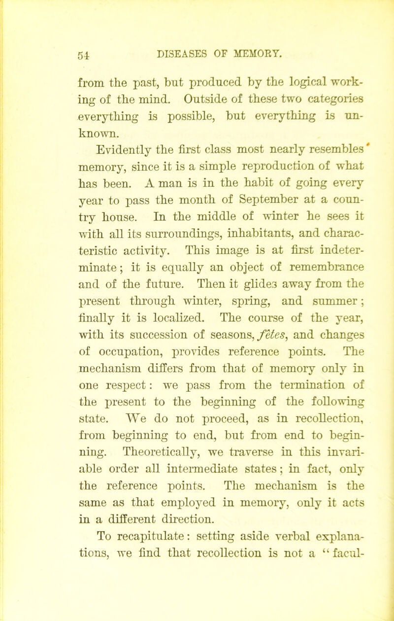 from the past, but produced by tbe logical work- ing of tbe mind. Outside of these two categories everytbing is possible, but everytbing is un- known. Evidently tbe first class most nearly resembles ' memory, since it is a simple reproduction of wbat bas been. A man is in tbe babit of going every year to pass tbe montb of September at a coun- try bouse. In tbe middle of winter be sees it witb ail its surroundings, inbabitants, and cbarac- teristic activity. Tbis image is at first indeter- minate ; it is equally an object of remembrance and of tbe future. Tben it glides away from tbe X>resent tbrougb winter, spring, and summer ; finally it is locabzed. Tbe course of tbe year, witb its succession of seasons,and changes of occupation, provides reference points. Tbe mecbanism difiers from tbat of memory only in one res]Dect : we pass from tbe teimination of tbe présent to tbe beginning of tbe foUowing State. We do not proceed, as in recollection, from beginning to end, but from end to begin- ning. Tbeoretically, we traverse in tbis invari- able order ail intermediate States ; in fact, only tbe reference points. Tbe mecbanism is tbe same as tbat employed in memory, only it acts in a different direction. To recapitulate ; setting aside verbal explana- tions, we find tbat recollection is not a “ facul-