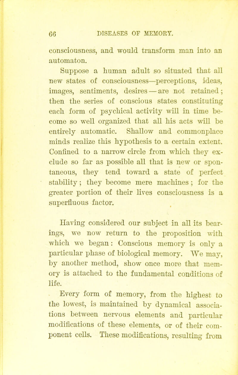 eonsciousness, and would transform man into an aiitomaton. Suppose a liuman adult so situated tliat ail new States of eonsciousness—perceptions, ideas, images, sentiments, desires — are not retained ; then tlie sériés of conscious States constituting each form of psycliical activity will in time be- come so well organized tbat ail Ms acts will be entirely automatic. Sballow and commonplaco minds realize this bypotbesis to a certain extent. Confined to a narrow circle from wMch. they ex- clude so far as possible aU tbat is new or spon- taneous, tliey tend toward a state of perfect stability ; tbey become mere macMnes ; for tbe greater portion of tbeir lives eonsciousness is a suxDerfluous factor. Having considered our subject in aU its bear- ings, we now return to tbe proposition with wliicb we began : Conscious memory is only a particular iMase of biological memory. We may, by anotber metbod, sbow once more tbat mem- ory is attacbed to tbe fundamental conditions of life. Every form of memory, from tbe bigbest to tbe lowest, is maintained by dynamical associa- tions between nervous éléments and particular modifications of tbese éléments, or of tbeir com- ponent cells. Tbese modifications, resulting ù’om