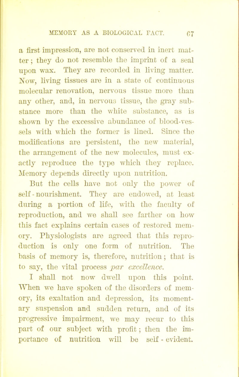 a first impression, are not conservée! in inert mat- ter ; they do not resemble tbe imj)rint of a seal npon wax. They are recorded in living matter. Now, living tissiies are in a state of continuons molecnlar renovation, nervous tissiie more than any other, and, in nervous tissue, the gray sub- stance more than the white substance, as is shown by the excessive abundance of blood-ves- sels with which the fonner is lined. Since the modifications are persistent, the new material, the arrangement of the new molécules, must ex- actly rei^roduce the type which they rex)lace. Memory dépends directly upon nutrition. But the cells hâve not only the power of self - nourishment. They are endowed, at least during a portion of life, with the faculty of reproduction, and we shall see farther on how this fact explains certain cases of restored meni- ory. Physiologists are agreed that this repro- duction is only one form of nutrition. The basis of memory is, therefore, nutrition ; that is to say, the vital jirocess jpar excellence. I shall not now dwell upon this point. MTien we hâve spoken of the disorders of mem- ory, its exaltation and dépréssion, its moment- ary suspension and sudden return, and of its progressive impairment, we may recur to this part of our subject with profit ; then the im- portance of nutrition will be self - évident.