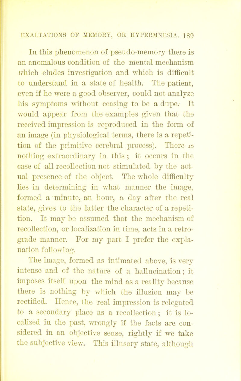 In this j)lienomenon of pseudo-memory there is an anomaloiis condition of tlie mental mechanism «rhicli éludés investigation and wliicli is difficult to nnderstand in a state of healtli. The patient, even if he were a good observer, conld not analyzo bis symptoms withont ceasing to be a dupe. It wonld appear from tlie examples given that the received impression is reproduced in the form of an image (in physiological terms, there is a répéti- tion of the primitive cérébral process). There is nothing extraordinary in this ; it occnrs in the case of ail recollection not stimulated by the act- nal presence of the object. The whole dithcnlty lies in determining in Avhat manner the image, fonned a minute, an hour, a day after the real State, gives to the latter the character of a répéti- tion. It may bo assumed that the mechanism of recollection, or localization in time, acts in a rétro- gradé manner. For my part I prefer the exjjla- nation following. The image, formed as intimated above, is very intense and of the nature of a hallucination ; it imposes itself upon the mind as a reality because there is nothing by -whicli the illusion may be rectified. Ilence, the real impression is relegated to a secondary place as a recollection ; it is lo- calized in the past, wrongly if the facts are con- sidered in an objective sense, rightly if we take the subjective view. Tliis illiisory state, although