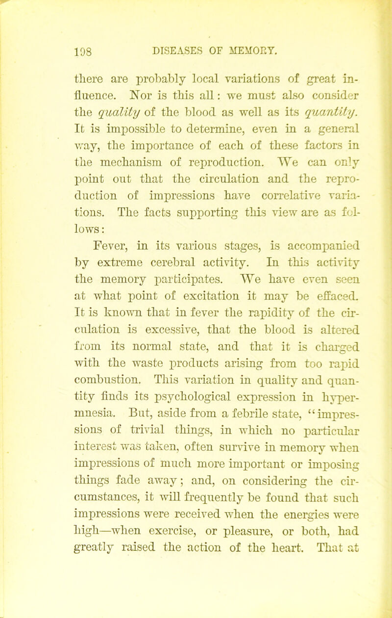 tliere are probably local variations of great in- fluence. Nor is tbis ail : we must aLso consider tlie quality of tbe blood as well as its quantity. It is impossible to détermine, even in a general way, tbe importance of eacb of tbese factors in tbe mecbanism of reproduction. We can only point ont tbat tbe circulation and tbe repro- duction of impressions bave corrélative varia- tions. Tbe facts supporting tbis view are as fol- lows : Fever, in its varions stages, is accompanied by extreme cérébral activity. In tbis activity tbe memory participâtes. We bave even seen at wbat point of excitation it may be effaced. It is known tbat in fever tbe rapidity of tbe cir- culation is excessive, tbat tbe blood is altered from its normal State, and tbat it is cbarged witb tbe Waste products arising from too rapid combustion. Tbis variation in quality and quan- tity finds its psycbological expression in b3-per- mnesia. But, aside from a febrile State, “impres- sions of trivial tbings, in wbicb no particular interest was taken, often suindve in memory wben impressions of mucb more important or imj)osing tbings fade away ; and, on considering tbe cir- cumstances, it wiU frequently be found tbat sucb impressions were received wben tbe energies were bigb—wben exercise, or pleasure, or botb, bad greatly raised tbe action of tbe beart. Tbat at