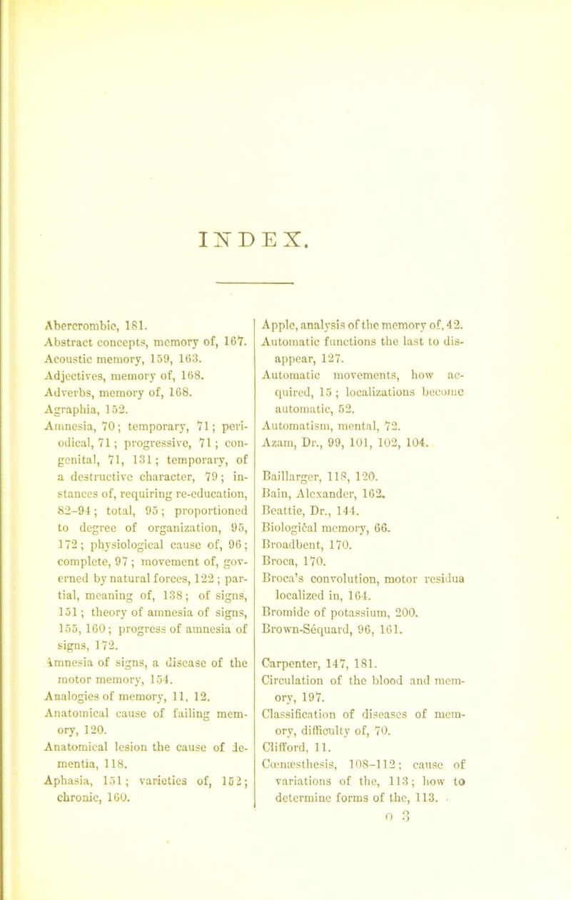 IXDEX Abercroniblo, 181. Abstract concepts, mcmory of, 167. Acoustic memory, 159, 163. Adjectives, memory of, 168. Adverbs, memory of, 168. Agraphia, 152. Amnesia, 70; temporary, 71; peri- odical, 71 ; progressive, 71 ; con- génital, 71, 131; temporary, of a destructive character, 79 ; in- stances of, requiring re-education, 82-94 ; total, 95 ; proportioncd to degree of organization, 96, 172; physiological cause of, 96; complété, 97 ; movement of, gov- erned by natural forees, 122 ; par- tial, meaning of, 138; of signs, 151 ; theory of amnesia of signs, 155, 160; progress of amnesia of signs, 172. imnesia of signs, a disease of the raotor memory, 154. Analogies of memory, 11, 12. Anatomical cause of failing mem- ory, 120. Anatomical lésion the cause of de- raentia, 118. Aphasia, 151; varietics of, 152; chronic, 160. Apple, analysis of tlic memory of, 42. Automatic functions the last to dis- appear, 127. Automatic movements, how ac- quired, 15 ; localizations become automatic, 52. Automatism, mental, 72. Azam, Dr., 99, 101, 102, 104. Baillarger, 118, 120. Bain, Ale.xandcr, 162. Beattie, Dr., 141. Biologiôal memory, 66. Broadbent, 170. Broca, 170. Broca’s convolution, motor residua localized in, 164. Bromide of potassium, 200. Brown-Séquard, 96, 161. Carpenter, 147, 181. Circulation of the blood and mem- ory, 197. Classification of diseascs of mem- ory, difficulty of, 70. Clifford, 11. Cœnæsthesis, 108-112 ; cause of variations of the, 113; how to détermine forms of the, 113. n 3