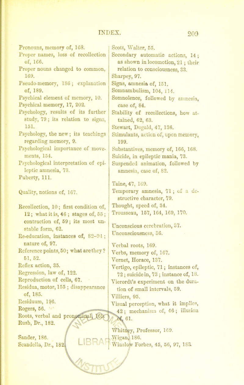 î INDEX. 2oa Pronouns, mcmory of, 1C8. Proper names, loss of recollection of, 166. Proper nouns changed to common, 169. Pseudo-memory, 186 ; cxplanation of, 189. Psychical element of mcmory, 10. Psychical memory, 17, 202. Psychology, résulta of ita further study, 79 ; ita relation to signa, 151. Psychology, the new ; ita tcachinga regarding memory, 9. Psychological importance of move- ments, 154. Psychological interprétation of epi- Icptic amnesia, 73. Puberty, 111. Scott, Walter, 55. Secondary automatic actions, 14 ; as ahown in locomotion, 21 ; their relation to consciousncBB, 33. Sharpey, 97. Signa, nmnesia of, 161. Somnambulism, 104, 114. Somnolence, followed by amnesia, case of, 84. Stability of recollectiona, how at- tained, 62, 63. Stewart, Dugald, 47, 136. Stimulants, action of, upon memory, 199. Substantives, memory of, 166, 168. Suicide, in epilcptic mania, 73. Suspended animation, followed by amnesia, case of, 82. Quality, notions of, 167. Recollection, 10; first condition of, 12 ; what it is, 46 ; stages of, 65 ; contraction of, 69; ita most un- stable form, 62. Re-education, instances of, 82-91 ; nature of, 97. Rcference points, 60; what arethey ? 51, 62. Refles action, 35. Régression, law of, 122. Reproduction of cella, 67. Reaidua, motor, 156 ; disappearance of, 185. Residuum, 196. Rogera, 66. Roota, verbal and Rush, Dr., 182. Sander, 186. Scandclla, Dr., 182 Taine, 47, 169. Temporary amnesia, 71 ; ol a de- structive character, 79. Thought, speed of, 84. Trousseau, 167, 164, 169, 170. Unconscioua ccrcbration, 87. ünconsciousness, 86. Verbal roots, 169. Verba, memory of, 167. Vernet, Horace, 137. Vertigo, epileptic, 71 ; instances of, 72 ; suicide in, 73 ; instance of, 18. Vierordt’s experiment on the dura- tion of small intcrvals, 69. Villiers, 96. Visual perception, what it implics, 42 ; mechanism of, 46 ; illusion 61. itiky, Professor, 169. •Wigan^ 186. Winslotr Forbes, 46, 66, 97, 1S3L