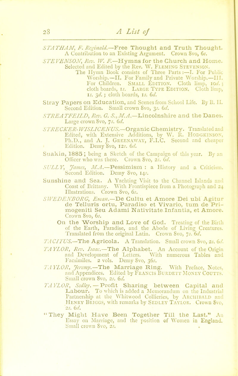 STATHAM, F. Rcginald.—Free Thought and Truth Thought. A Conlribulion lo an Existing Argument. Crown 8vo, 6s. STEVENSOiV, Rev. IF. F.—Hymns for the Church and Home. Selectcd and Edited by the Rev. W. Fleming Stevenso.n. The Ilymn Book consists of Three Parts :—L P'or Public Worship.—II. For Family and Private Worship.—III. l'or Children. Small Edition. Cloth limp, loJ. ; cloth boards, ir. Large Type Edition. Cloih limp, IL 2)d. ; cloth boards, il 6d. Slray Papers on Education, and Scenesfrom .School Life. By B. II. Second Edition. Small crown 8vo, 3l 6d. STREATFEILD, Rev. G. S.,M.A.—Lincolnshire and the Danes. Large crown 8vo, 7-f- 6n'. STRECKERAVI.SLICENUS.—Organic Chemistry. Translatedand Edited, with Extensive Additions, by W. R. PIODGKINSON, Ph.D., and A. J- Greenaway, F,LC. Second and cheaper Edition. Demy Svo, I2s. 6d. Suakin, 1885 ; being a Sketch of the Campaign of this year. By an Officer wdio was there. Crown Svo, 2s. èd. .SULLY, James, M.A.—Pessimism : a Ilistory and a Criticism. Second Edition. Demy Svo, 14.L Sunshine and Sea. A Yachting Visit to the Channel Islands and Coast of Brittany. IVith Frontispiece from a Photograph and 24 Illustrations. Crown Svo, 6s. SIYEDE.VBORG, Eman.—De Cultu et Amore Dei ubi Agitur de Telluris ortu, Paradiso et Vivario, tum de Pri- mogeniti Seu Adami Nativitate Infantia, et Amore. Crown Svo, 6s. On the Worship and Love of God. Treating of the Birth of the Earth, Paradise, and the Abode of Living Créatures. Translated from the original Latin. Crown Svo, js. 6d. 7! /CITUS.—The Agricola. A Translation. Small crown Svo, 2l 6d. TA YLOR, Rev. Isaac.—The Alphabet. An Account of the Origin and Development of Letters. IVith numerous Tables and Facsimiles. 2 vols. Demy Svo, 361-. T. I YLOR, Jeremy.—The Marriage Ring. IVith Préfacé, Notes, and Appendices. Edited by Fr.^ncis Burdett Money Coütts. Small crown Svo, 2l 6d. TAYLOR, Sedley. — Profit Sharing between Capital and Labour. To which is added a Mémorandum on the Industrial Paitnership at the lYhitwood Collieries, by Archibald and Henry Briggs, with remarks by Sedley Taylor. Crown Svo, 2L 6d. “They Might Hâve Been Together Till the Last.” An Essay on Marriage, and the position of Women in England. Small crown Svo, 2s,